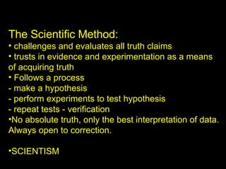 The Scientific Method: challenges and evaluates all truth claims trusts in evidence and experimentation as a means  of acquiring truth Follows a process - make a hypothesis - perform experiments to test hypothesis - repeat tests - verification No absolute truth, only the best interpretation of data. Always open to correction. SCIENTISM 