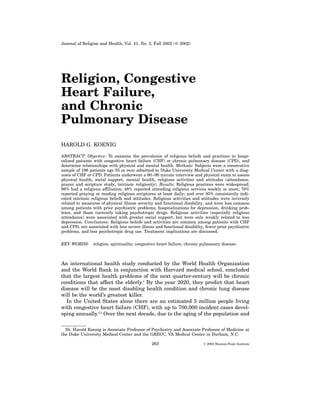 Journal of Religion and Health, Vol. 41, No. 3, Fall 2002 (   2002)




Religion, Congestive
Heart Failure,
and Chronic
Pulmonary Disease
HAROLD G. KOENIG

ABSTRACT: Objective: To examine the prevalence of religious beliefs and practices in hospi-
talized patients with congestive heart failure (CHF) or chronic pulmonary disease (CPD), and
determine relationships with physical and mental health. Methods: Subjects were a consecutive
sample of 196 patients age 55 or over admitted to Duke University Medical Center with a diag-
nosis of CHF or CPD. Patients underwent a 60–90 minute interview and physical exam to assess
physical health, social support, mental health, religious activities and attitudes (attendance,
prayer and scripture study, intrinsic religiosity). Results: Religious practices were widespread;
98% had a religious affiliation; 48% reported attending religious services weekly or more; 70%
reported praying or reading religious scriptures at least daily; and over 85% consistently indi-
cated intrinsic religious beliefs and attitudes. Religious activities and attitudes were inversely
related to measures of physical illness severity and functional disability, and were less common
among patients with prior psychiatric problems, hospitalizations for depression, drinking prob-
lems, and those currently taking psychotropic drugs. Religious activities (especially religious
attendance) were associated with greater social support, but were only weakly related to less
depression. Conclusions: Religious beliefs and activities are common among patients with CHF
and CPD, are associated with less severe illness and functional disability, fewer prior psychiatric
problems, and less psychotropic drug use. Treatment implications are discussed.


KEY WORDS: religion; spirituality; congestive heart failure; chronic pulmonary disease.



An international health study conducted by the World Health Organization
and the World Bank in conjunction with Harvard medical school, concluded
that the largest health problems of the next quarter-century will be chronic
conditions that affect the elderly.1 By the year 2020, they predict that heart
disease will be the most disabling health condition and chronic lung disease
will be the world’s greatest killer.
  In the United States alone there are an estimated 5 million people living
with congestive heart failure (CHF), with up to 700,000 incident cases devel-
oping annually.2,3 Over the next decade, due to the aging of the population and

  Dr. Harold Koenig is Associate Professor of Psychiatry and Associate Professor of Medicine at
the Duke University Medical Center and the GRECC, VA Medical Center in Durham, N.C.

                                               263                          2002 Blanton-Peale Institute
 