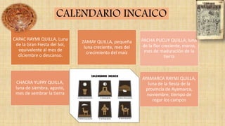 CAPAC RAYMI QUILLA, Luna
de la Gran Fiesta del Sol,
equivalente al mes de
diciembre o descanso.
ZAMAY QUILLA, pequeña
luna creciente, mes del
crecimiento del maíz
CHACRA YUPAY QUILLA,
luna de siembra, agosto,
mes de sembrar la tierra
AYAMARCA RAYMI QUILLA,
luna de la fiesta de la
provincia de Ayamarca,
noviembre, tiempo de
regar los campos
PACHA PUCUY QUILLA, luna
de la flor creciente, marzo,
mes de maduración de la
tierra
CALENDARIO INCAICO
 