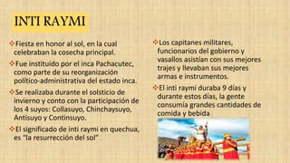 Fiesta en honor al sol, en la cual
celebraban la cosecha principal.
Fue instituido por el inca Pachacutec,
como parte de su reorganización
político-administrativa del estado inca.
Se realizaba durante el solsticio de
invierno y conto con la participación de
los 4 suyos: Collasuyo, Chinchaysuyo,
Antisuyo y Continsuyo.
El significado de inti raymi en quechua,
es “la resurrección del sol”
Los capitanes militares,
funcionarios del gobierno y
vasallos asistían con sus mejores
trajes y llevaban sus mejores
armas e instrumentos.
El inti raymi duraba 9 días y
durante estos días, la gente
consumía grandes cantidades de
comida y bebida
INTI RAYMI
 