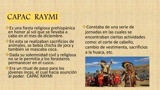 Es una fiesta religiosa prehispánica
en honor al sol que se llevaba a
cabo en el mes de diciembre.
En esta se realizaban sacrificios de
animales, se bebía chicha de jora y
también se mascaba coca.
Dada su solemnidad civil y religiosa
no se le permitía a los forasteros
permanecer en el cusco.
Era un ritual de paso para los
jóvenes incas, el cual hacia asunción
al poder. CAPAC RAYMI
Constaba de una serie de
jornadas en las cuales se
encontraban ciertas actividades
como: el corte de cabello,
cambio de vestimenta, sacrificios
a la huaca, etc.
CAPAC RAYMI
 