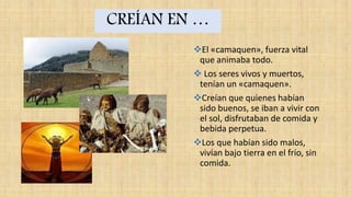 CREÍAN EN …
El «camaquen», fuerza vital
que animaba todo.
 Los seres vivos y muertos,
tenían un «camaquen».
Creían que quienes habían
sido buenos, se iban a vivir con
el sol, disfrutaban de comida y
bebida perpetua.
Los que habían sido malos,
vivían bajo tierra en el frío, sin
comida.
 