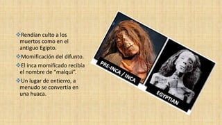 Rendían culto a los
muertos como en el
antiguo Egipto.
Momificación del difunto.
El inca momificado recibía
el nombre de “malqui”.
Un lugar de entierro, a
menudo se convertía en
una huaca.
 