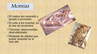 Momias
El malqui era venerado y
sacado a procesión.
El culto a los muertos: en
el mes de noviembre.
Técnicas: desconocidas,
ritual elaborado.
Rodeado de objetos que
pueda necesitar en el
mas allá.
 