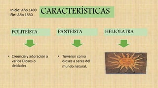 POLITEÍSTA PANTEÍSTA HELIOLATRA
• Creencia y adoración a
varios Dioses o
deidades
• Tuvieron como
dioses a seres del
mundo natural.
CARACTERÍSTICASInicio: Año 1400
Fin: Año 1550
 