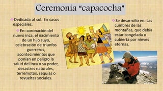Ceremonia “capacocha”
Dedicada al sol. En casos
especiales.
En: coronación del
nuevo inca, el nacimiento
de un hijo suyo,
celebración de triunfos
guerreros,
acontecimientos que
ponían en peligro la
salud del inca o su poder,
desastres naturales,
terremotos, sequías o
revueltas sociales.
Se desarrollo en: Las
cumbres de las
montañas, que debía
estar congelada o
cubierta por nieves
eternas.
 