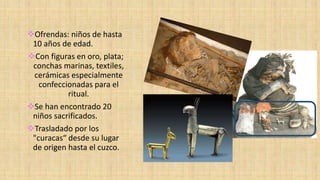 Ofrendas: niños de hasta
10 años de edad.
Con figuras en oro, plata;
conchas marinas, textiles,
cerámicas especialmente
confeccionadas para el
ritual.
Se han encontrado 20
niños sacrificados.
Trasladado por los
"curacas“ desde su lugar
de origen hasta el cuzco.
 