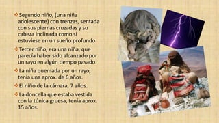Segundo niño, (una niña
adolescente) con trenzas, sentada
con sus piernas cruzadas y su
cabeza inclinada como si
estuviese en un sueño profundo.
Tercer niño, era una niña, que
parecía haber sido alcanzado por
un rayo en algún tiempo pasado.
La niña quemada por un rayo,
tenía una aprox. de 6 años.
El niño de la cámara, 7 años.
La doncella que estaba vestida
con la túnica gruesa, tenía aprox.
15 años.
 