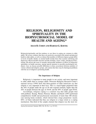 RELIGION, RELIGIOSITY AND
           SPIRITUALITY IN THE
       BIOPSYCHOSOCIAL MODEL OF
           HEALTH AND AGEING*
                ADAM B. COHEN AND HAROLD G. KOENIG


Religiosity/spirituality and the tendency to use these in coping are common in older
adults. We review evidence that these are positively associated with mental and physical
health in older adults, as well as evidence that members of different religious groups differ
in levels of health. Studies on mental health include those that examine well-being and
depression. Physical health outcomes include mortality, cancer, stroke, and physical func-
tioning. We discuss the issue of causality and possible mediators of effects of religiosity/
spirituality on health outcomes, paying special attention to possible psychological me-
diators. Last, we discuss possible differences in these associations between members of
various cultural and religious groups, and caution that there may be theological problems
with the use of religion to promoting health.


                             The Importance of Religion

    Religiosity is important to many people in our society, and more important
to older adults than to younger adults. Princeton Religious Research Center’s
national surveys (1994) show that three-quarters of older Americans say that
religion is very important in their lives. This is a much higher proportion than
the 44% of people under the age of 30 who respond similarly, higher than the
54% of people between the ages of 30-49, and the 69% of people aged 50-64.
    Accordingly, religious coping is a common way that older people deal
with problems. Koenig, Weiner, Peterson, Meador, and Keefe (1997) performed
comprehensive health and psychosocial assessments of more than 100 chronic
care nursing home residents, which showed that a large proportion—nearly
60%—of them indicated that they use religion to a large extent as a coping
mechanism. One-third of the sample claimed that religion was the most im-

Ageing International, Summer 2003, Vol. 28, No. 3, p. 215-241.


                                             215
 