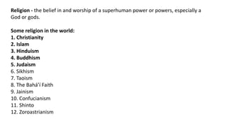 Religion - the belief in and worship of a superhuman power or powers, especially a
God or gods.
Some religion in the world:
1. Christianity
2. Islam
3. Hinduism
4. Buddhism
5. Judaism
6. Sikhism
7. Taoism
8. The Baháʼí Faith
9. Jainism
10. Confucianism
11. Shinto
12. Zoroastrianism
 
