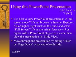 Using this PowerPoint Presentation
                                          [Hit “Enter” or
                                             "PgDn"]

♦ It is best to view PowerPoint presentations in “full
  screen mode.” If your browser is Internet Explorer
  5.0 or higher, right-click on this slide and select
  “Full Screen.” If you are using Netscape 4.5 or
  higher with a PowerPoint plug-in or viewer, then
  view the presentation in “Slide View.”
♦ Move through the presentation by hitting “Enter”
  or “Page Down” at the end of each slide.

1/30/09
 