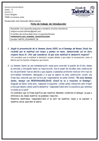 Alumno:EmersonDavila
Grado: 4°
Sección: C
Curso: Religión
TEMA: La semana santa
Responsable: John Alexander Matos Cáceres
Ficha de trabajo de Introducción
Responder a las siguientes preguntas y mandarla al correo electrónico:
religion.escuela.talentos@gmail.com
El nombre del archivo debe tener el siguiente formato:
PRIMERAPELLIDO_NOMBRE_GRADOYSECCIÓN.
Ejemplo: MATOS_ALEXANDER_3B
1. Según la presentación de la Semana Santa 2020, en el Domingo de Ramos Jesús fue
recibido por la multitud con ramas y palmas en mano, demostrando así un claro
respeto hacia él. ¿Por qué consideras tú que esta multitud le demostró respeto?
>Yo considero que la multitud le demostró respeto debido a que todos lo reconocieron como el
Mesías por las hazañas milagrosas que realizo.
2. La Semana Santa es una conmemoración anual para recordar la pasión de Cristo, desde
su entrada a Jerusalén hasta su resurrección. Con el pasar de los años esta celebración
ha ido perdiendo fuerza debido a que algunos ciudadanos prefieren realizar otro tipo de
actividades totalmente desligadas a lo que se espera en esta celebración, existe una
frase muy conocida que nos invita a ser responsables en estas fechas: “En esta Semana
Santa, maneje con RESPONSABILIDAD. Usted no va a resucitar el Domingo”.
Después de haber leído esto, responda lo siguiente: ¿Cómo usted interpreta esta frase?
y ¿De qué manera usted podría demostrar responsabilidad ante la coyuntura que estamos
viviendo en el país?
Yo considero que la frase significa que nosotros debemos cuidarnos al manejar ya que a
diferencia de Jesús nosotros no podemos resucitar,
Nosotros mostramos responsabilidad al no salir de nuestras casas y no exponer a
nuestros seres queridos al aserlo.
 