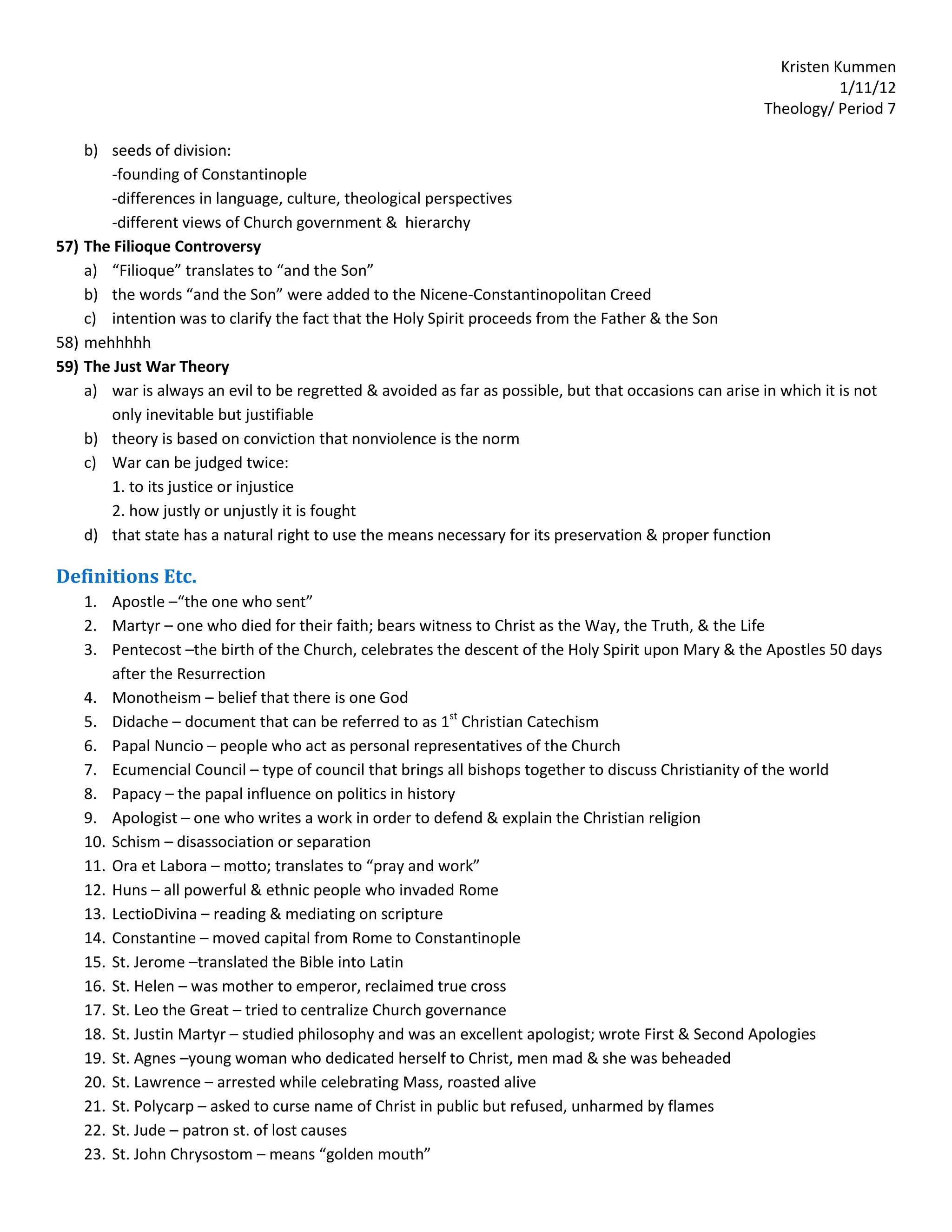 Kristen Kummen
                                                                                                                    1/11/12
                                                                                                         Theology/ Period 7

    b) seeds of division:
       -founding of Constantinople
       -differences in language, culture, theological perspectives
       -different views of Church government & hierarchy
57) The Filioque Controversy
    a) “Filioque” translates to “and the Son”
    b) the words “and the Son” were added to the Nicene-Constantinopolitan Creed
    c) intention was to clarify the fact that the Holy Spirit proceeds from the Father & the Son
58) mehhhhh
59) The Just War Theory
    a) war is always an evil to be regretted & avoided as far as possible, but that occasions can arise in which it is not
       only inevitable but justifiable
    b) theory is based on conviction that nonviolence is the norm
    c) War can be judged twice:
       1. to its justice or injustice
       2. how justly or unjustly it is fought
    d) that state has a natural right to use the means necessary for its preservation & proper function

Definitions Etc.
    1. Apostle –“the one who sent”
    2. Martyr – one who died for their faith; bears witness to Christ as the Way, the Truth, & the Life
    3. Pentecost –the birth of the Church, celebrates the descent of the Holy Spirit upon Mary & the Apostles 50 days
        after the Resurrection
    4. Monotheism – belief that there is one God
    5. Didache – document that can be referred to as 1st Christian Catechism
    6. Papal Nuncio – people who act as personal representatives of the Church
    7. Ecumencial Council – type of council that brings all bishops together to discuss Christianity of the world
    8. Papacy – the papal influence on politics in history
    9. Apologist – one who writes a work in order to defend & explain the Christian religion
    10. Schism – disassociation or separation
    11. Ora et Labora – motto; translates to “pray and work”
    12. Huns – all powerful & ethnic people who invaded Rome
    13. LectioDivina – reading & mediating on scripture
    14. Constantine – moved capital from Rome to Constantinople
    15. St. Jerome –translated the Bible into Latin
    16. St. Helen – was mother to emperor, reclaimed true cross
    17. St. Leo the Great – tried to centralize Church governance
    18. St. Justin Martyr – studied philosophy and was an excellent apologist; wrote First & Second Apologies
    19. St. Agnes –young woman who dedicated herself to Christ, men mad & she was beheaded
    20. St. Lawrence – arrested while celebrating Mass, roasted alive
    21. St. Polycarp – asked to curse name of Christ in public but refused, unharmed by flames
    22. St. Jude – patron st. of lost causes
    23. St. John Chrysostom – means “golden mouth”
 