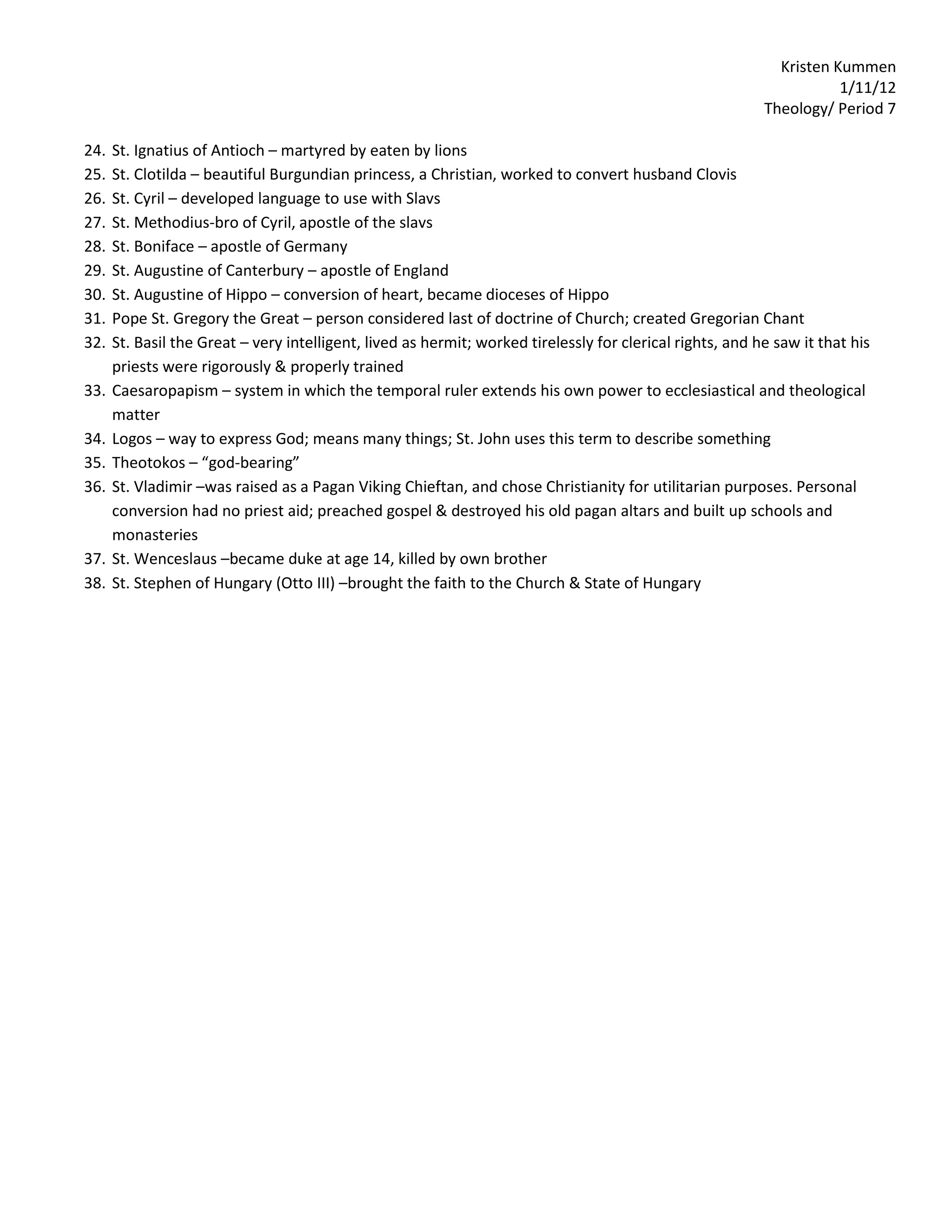 Kristen Kummen
                                                                                                                      1/11/12
                                                                                                           Theology/ Period 7

24.   St. Ignatius of Antioch – martyred by eaten by lions
25.   St. Clotilda – beautiful Burgundian princess, a Christian, worked to convert husband Clovis
26.   St. Cyril – developed language to use with Slavs
27.   St. Methodius-bro of Cyril, apostle of the slavs
28.   St. Boniface – apostle of Germany
29.   St. Augustine of Canterbury – apostle of England
30.   St. Augustine of Hippo – conversion of heart, became dioceses of Hippo
31.   Pope St. Gregory the Great – person considered last of doctrine of Church; created Gregorian Chant
32.   St. Basil the Great – very intelligent, lived as hermit; worked tirelessly for clerical rights, and he saw it that his
      priests were rigorously & properly trained
33.   Caesaropapism – system in which the temporal ruler extends his own power to ecclesiastical and theological
      matter
34.   Logos – way to express God; means many things; St. John uses this term to describe something
35.   Theotokos – “god-bearing”
36.   St. Vladimir –was raised as a Pagan Viking Chieftan, and chose Christianity for utilitarian purposes. Personal
      conversion had no priest aid; preached gospel & destroyed his old pagan altars and built up schools and
      monasteries
37.   St. Wenceslaus –became duke at age 14, killed by own brother
38.   St. Stephen of Hungary (Otto III) –brought the faith to the Church & State of Hungary
 