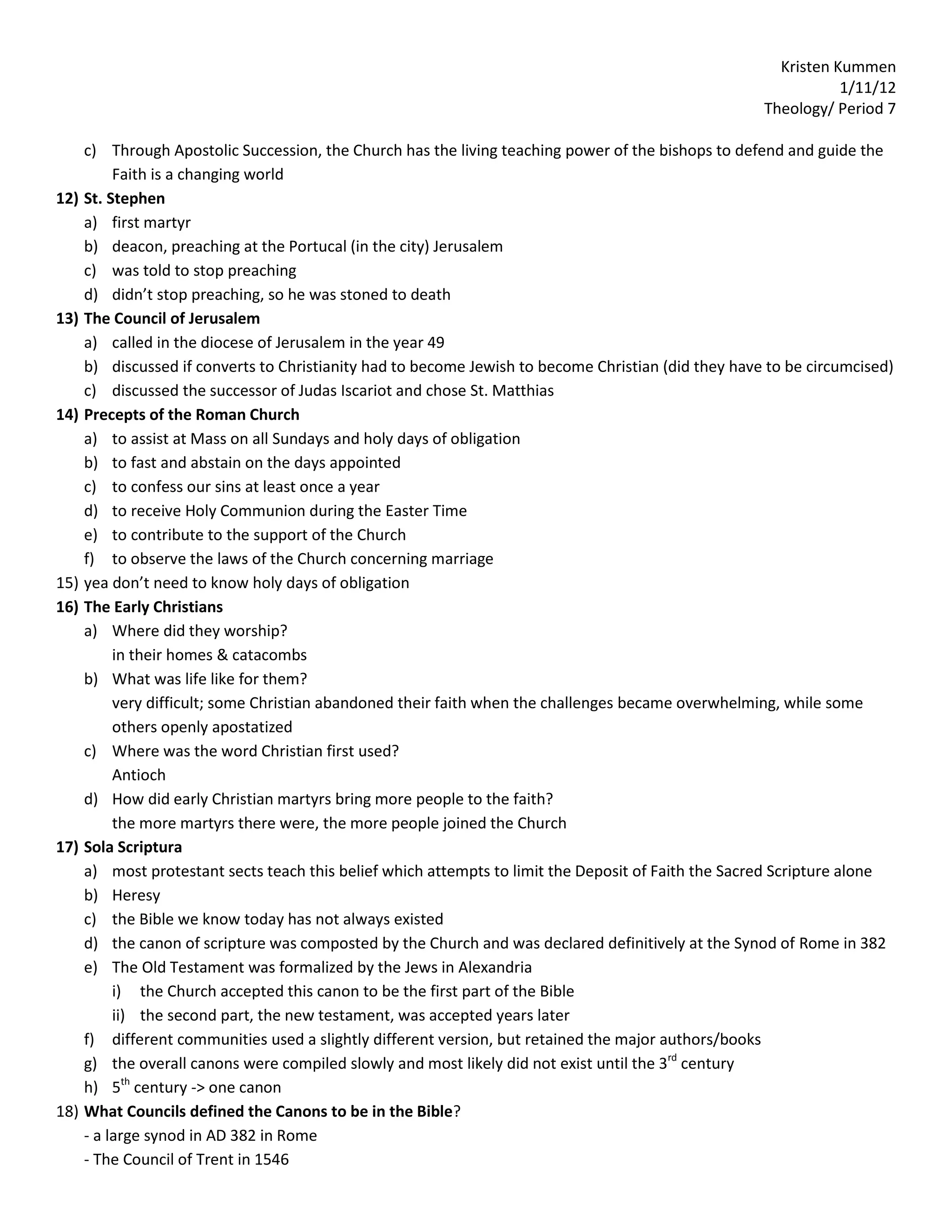Kristen Kummen
                                                                                                                 1/11/12
                                                                                                      Theology/ Period 7

      c) Through Apostolic Succession, the Church has the living teaching power of the bishops to defend and guide the
           Faith is a changing world
12)   St. Stephen
      a) first martyr
      b) deacon, preaching at the Portucal (in the city) Jerusalem
      c) was told to stop preaching
      d) didn’t stop preaching, so he was stoned to death
13)   The Council of Jerusalem
      a) called in the diocese of Jerusalem in the year 49
      b) discussed if converts to Christianity had to become Jewish to become Christian (did they have to be circumcised)
      c) discussed the successor of Judas Iscariot and chose St. Matthias
14)   Precepts of the Roman Church
      a) to assist at Mass on all Sundays and holy days of obligation
      b) to fast and abstain on the days appointed
      c) to confess our sins at least once a year
      d) to receive Holy Communion during the Easter Time
      e) to contribute to the support of the Church
      f) to observe the laws of the Church concerning marriage
15)   yea don’t need to know holy days of obligation
16)   The Early Christians
      a) Where did they worship?
           in their homes & catacombs
      b) What was life like for them?
           very difficult; some Christian abandoned their faith when the challenges became overwhelming, while some
           others openly apostatized
      c) Where was the word Christian first used?
           Antioch
      d) How did early Christian martyrs bring more people to the faith?
           the more martyrs there were, the more people joined the Church
17)   Sola Scriptura
      a) most protestant sects teach this belief which attempts to limit the Deposit of Faith the Sacred Scripture alone
      b) Heresy
      c) the Bible we know today has not always existed
      d) the canon of scripture was composted by the Church and was declared definitively at the Synod of Rome in 382
      e) The Old Testament was formalized by the Jews in Alexandria
           i) the Church accepted this canon to be the first part of the Bible
           ii) the second part, the new testament, was accepted years later
      f) different communities used a slightly different version, but retained the major authors/books
      g) the overall canons were compiled slowly and most likely did not exist until the 3rd century
      h) 5th century -> one canon
18)   What Councils defined the Canons to be in the Bible?
      - a large synod in AD 382 in Rome
      - The Council of Trent in 1546
 