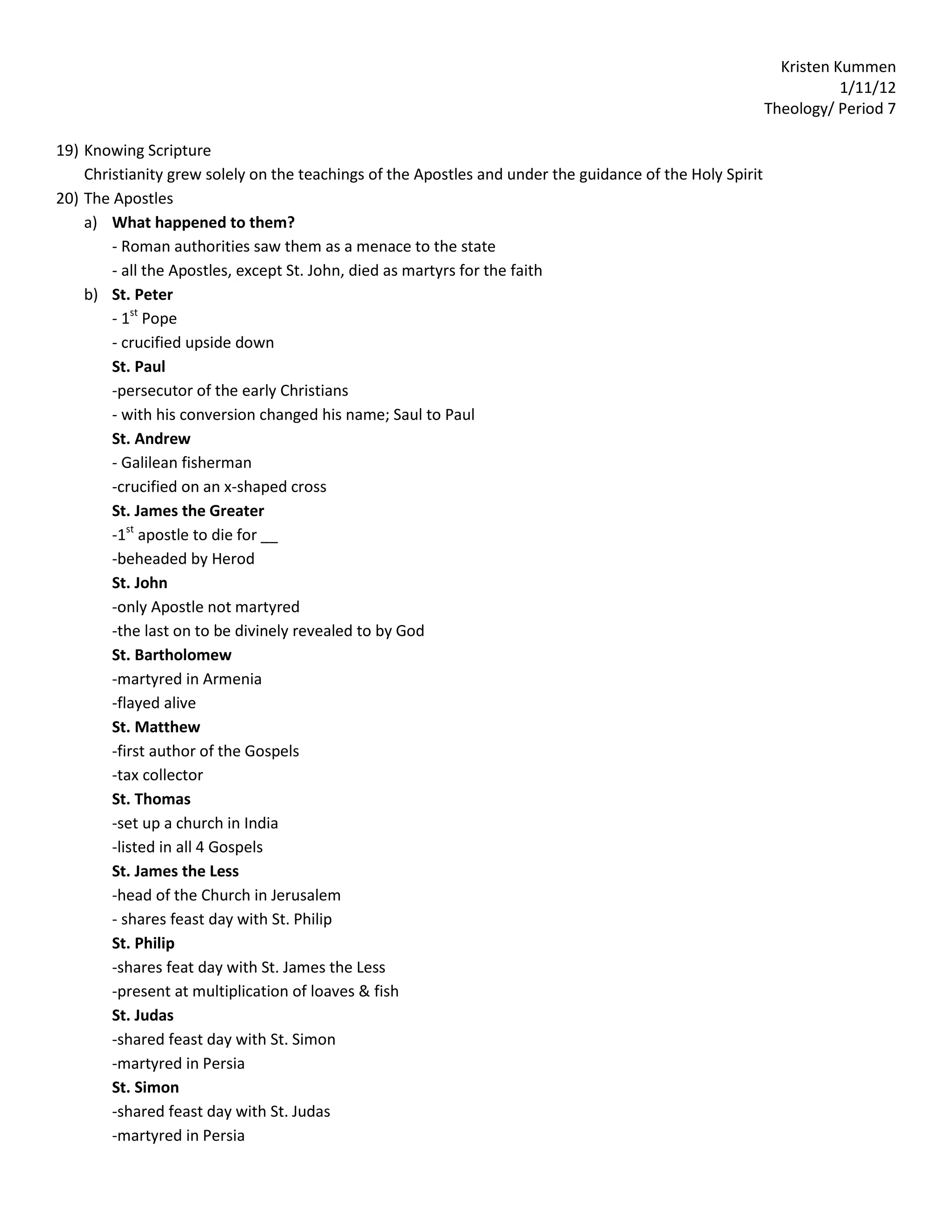 Kristen Kummen
                                                                                                                     1/11/12
                                                                                                          Theology/ Period 7

19) Knowing Scripture
    Christianity grew solely on the teachings of the Apostles and under the guidance of the Holy Spirit
20) The Apostles
    a) What happened to them?
        - Roman authorities saw them as a menace to the state
        - all the Apostles, except St. John, died as martyrs for the faith
    b) St. Peter
        - 1st Pope
        - crucified upside down
        St. Paul
        -persecutor of the early Christians
        - with his conversion changed his name; Saul to Paul
        St. Andrew
        - Galilean fisherman
        -crucified on an x-shaped cross
        St. James the Greater
        -1st apostle to die for __
        -beheaded by Herod
        St. John
        -only Apostle not martyred
        -the last on to be divinely revealed to by God
        St. Bartholomew
        -martyred in Armenia
        -flayed alive
        St. Matthew
        -first author of the Gospels
        -tax collector
        St. Thomas
        -set up a church in India
        -listed in all 4 Gospels
        St. James the Less
        -head of the Church in Jerusalem
        - shares feast day with St. Philip
        St. Philip
        -shares feat day with St. James the Less
        -present at multiplication of loaves & fish
        St. Judas
        -shared feast day with St. Simon
        -martyred in Persia
        St. Simon
        -shared feast day with St. Judas
        -martyred in Persia
 