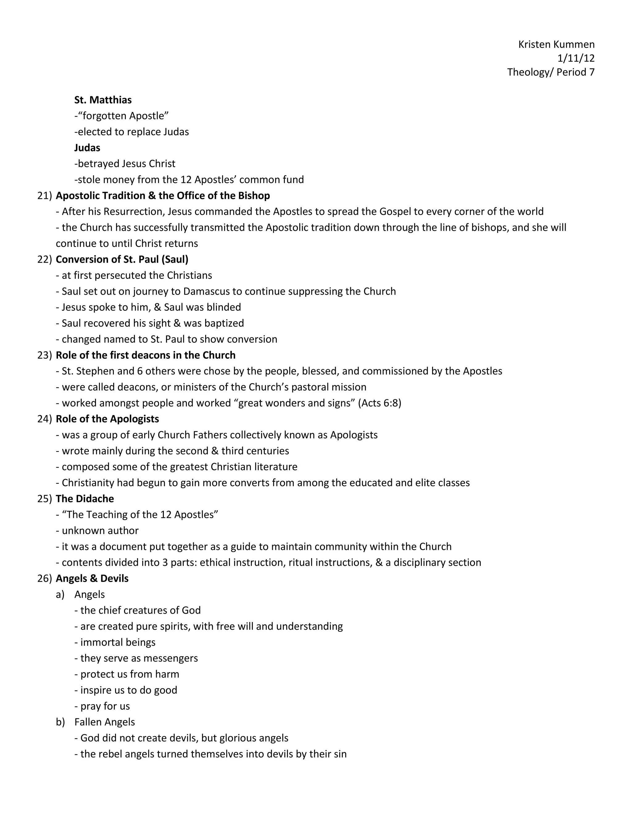 Kristen Kummen
                                                                                                                   1/11/12
                                                                                                        Theology/ Period 7

           St. Matthias
           -“forgotten Apostle”
           -elected to replace Judas
           Judas
           -betrayed Jesus Christ
           -stole money from the 12 Apostles’ common fund
21)   Apostolic Tradition & the Office of the Bishop
      - After his Resurrection, Jesus commanded the Apostles to spread the Gospel to every corner of the world
      - the Church has successfully transmitted the Apostolic tradition down through the line of bishops, and she will
      continue to until Christ returns
22)   Conversion of St. Paul (Saul)
      - at first persecuted the Christians
      - Saul set out on journey to Damascus to continue suppressing the Church
      - Jesus spoke to him, & Saul was blinded
      - Saul recovered his sight & was baptized
      - changed named to St. Paul to show conversion
23)   Role of the first deacons in the Church
      - St. Stephen and 6 others were chose by the people, blessed, and commissioned by the Apostles
      - were called deacons, or ministers of the Church’s pastoral mission
      - worked amongst people and worked “great wonders and signs” (Acts 6:8)
24)   Role of the Apologists
      - was a group of early Church Fathers collectively known as Apologists
      - wrote mainly during the second & third centuries
      - composed some of the greatest Christian literature
      - Christianity had begun to gain more converts from among the educated and elite classes
25)   The Didache
      - “The Teaching of the 12 Apostles”
      - unknown author
      - it was a document put together as a guide to maintain community within the Church
      - contents divided into 3 parts: ethical instruction, ritual instructions, & a disciplinary section
26)   Angels & Devils
      a) Angels
           - the chief creatures of God
           - are created pure spirits, with free will and understanding
           - immortal beings
           - they serve as messengers
           - protect us from harm
           - inspire us to do good
           - pray for us
      b) Fallen Angels
           - God did not create devils, but glorious angels
           - the rebel angels turned themselves into devils by their sin
 