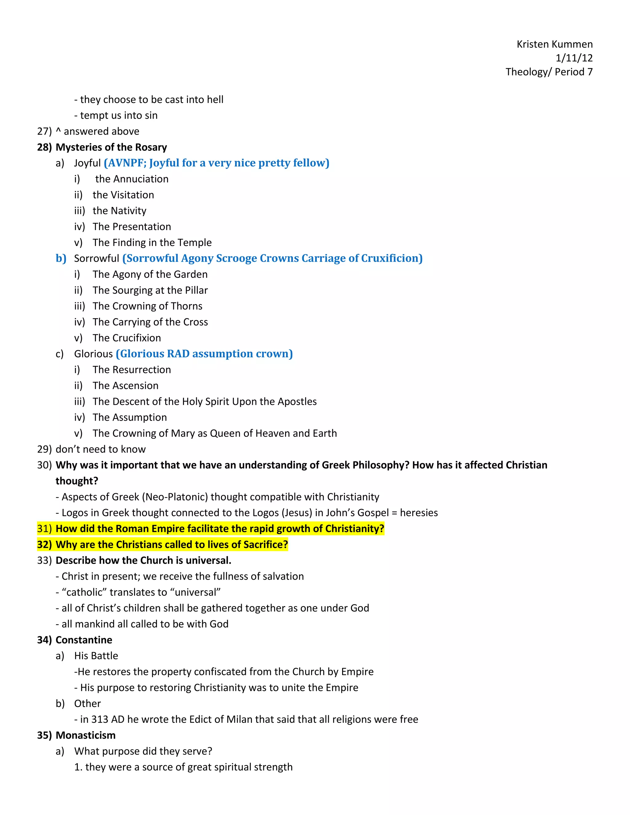 Kristen Kummen
                                                                                                             1/11/12
                                                                                                  Theology/ Period 7

            - they choose to be cast into hell
            - tempt us into sin
27)   ^ answered above
28)   Mysteries of the Rosary
      a) Joyful (AVNPF; Joyful for a very nice pretty fellow)
            i) the Annuciation
            ii) the Visitation
            iii) the Nativity
            iv) The Presentation
            v) The Finding in the Temple
      b) Sorrowful (Sorrowful Agony Scrooge Crowns Carriage of Cruxificion)
            i) The Agony of the Garden
            ii) The Sourging at the Pillar
            iii) The Crowning of Thorns
            iv) The Carrying of the Cross
            v) The Crucifixion
      c) Glorious (Glorious RAD assumption crown)
            i) The Resurrection
            ii) The Ascension
            iii) The Descent of the Holy Spirit Upon the Apostles
            iv) The Assumption
            v) The Crowning of Mary as Queen of Heaven and Earth
29)   don’t need to know
30)   Why was it important that we have an understanding of Greek Philosophy? How has it affected Christian
      thought?
      - Aspects of Greek (Neo-Platonic) thought compatible with Christianity
      - Logos in Greek thought connected to the Logos (Jesus) in John’s Gospel = heresies
31)   How did the Roman Empire facilitate the rapid growth of Christianity?
32)   Why are the Christians called to lives of Sacrifice?
33)   Describe how the Church is universal.
      - Christ in present; we receive the fullness of salvation
      - “catholic” translates to “universal”
      - all of Christ’s children shall be gathered together as one under God
      - all mankind all called to be with God
34)   Constantine
      a) His Battle
            -He restores the property confiscated from the Church by Empire
            - His purpose to restoring Christianity was to unite the Empire
      b) Other
            - in 313 AD he wrote the Edict of Milan that said that all religions were free
35)   Monasticism
      a) What purpose did they serve?
            1. they were a source of great spiritual strength
 