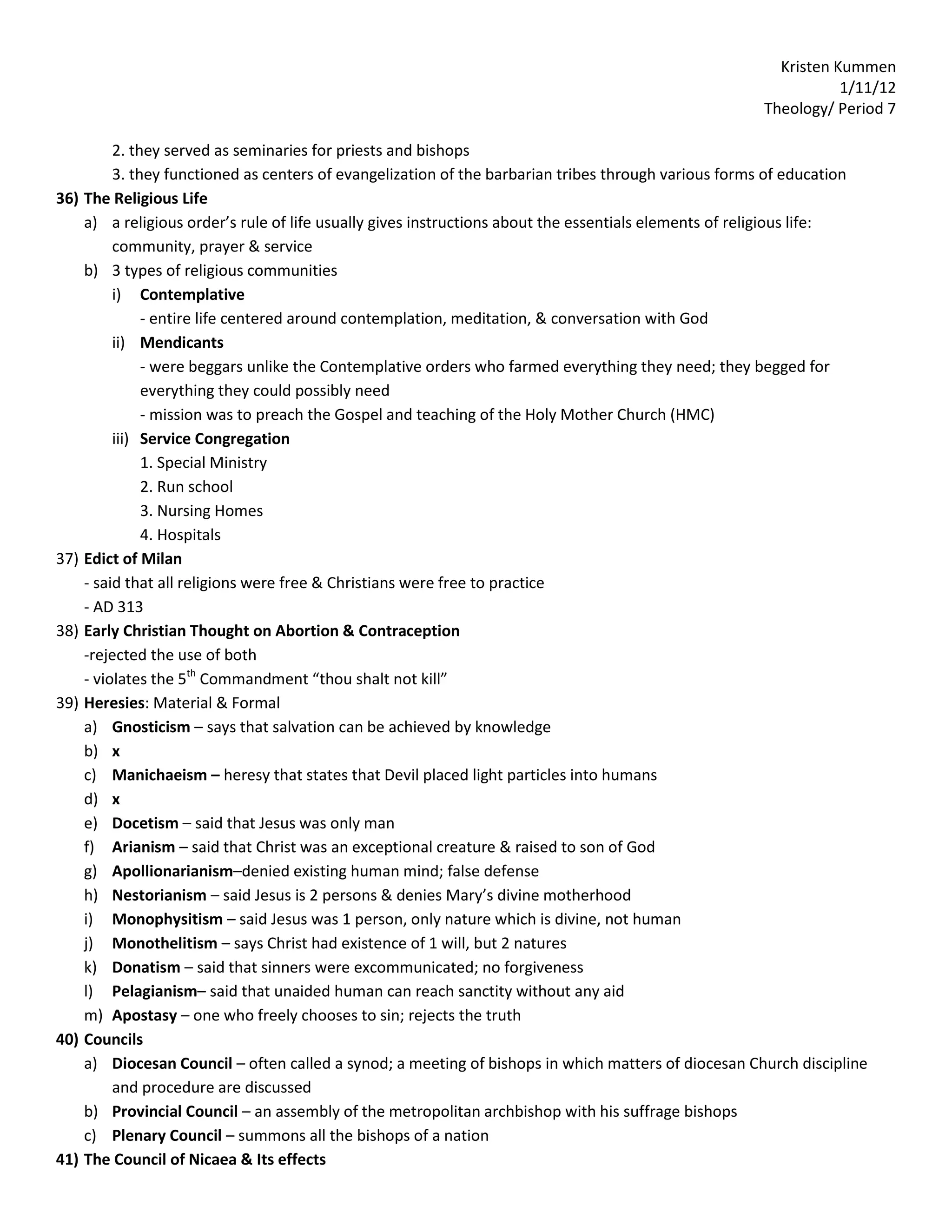Kristen Kummen
                                                                                                                 1/11/12
                                                                                                      Theology/ Period 7

           2. they served as seminaries for priests and bishops
           3. they functioned as centers of evangelization of the barbarian tribes through various forms of education
36)   The Religious Life
      a) a religious order’s rule of life usually gives instructions about the essentials elements of religious life:
           community, prayer & service
      b) 3 types of religious communities
           i) Contemplative
                - entire life centered around contemplation, meditation, & conversation with God
           ii) Mendicants
                - were beggars unlike the Contemplative orders who farmed everything they need; they begged for
                everything they could possibly need
                - mission was to preach the Gospel and teaching of the Holy Mother Church (HMC)
           iii) Service Congregation
                1. Special Ministry
                2. Run school
                3. Nursing Homes
                4. Hospitals
37)   Edict of Milan
      - said that all religions were free & Christians were free to practice
      - AD 313
38)   Early Christian Thought on Abortion & Contraception
      -rejected the use of both
      - violates the 5th Commandment “thou shalt not kill”
39)   Heresies: Material & Formal
      a) Gnosticism – says that salvation can be achieved by knowledge
      b) x
      c) Manichaeism – heresy that states that Devil placed light particles into humans
      d) x
      e) Docetism – said that Jesus was only man
      f) Arianism – said that Christ was an exceptional creature & raised to son of God
      g) Apollionarianism–denied existing human mind; false defense
      h) Nestorianism – said Jesus is 2 persons & denies Mary’s divine motherhood
      i) Monophysitism – said Jesus was 1 person, only nature which is divine, not human
      j) Monothelitism – says Christ had existence of 1 will, but 2 natures
      k) Donatism – said that sinners were excommunicated; no forgiveness
      l) Pelagianism– said that unaided human can reach sanctity without any aid
      m) Apostasy – one who freely chooses to sin; rejects the truth
40)   Councils
      a) Diocesan Council – often called a synod; a meeting of bishops in which matters of diocesan Church discipline
           and procedure are discussed
      b) Provincial Council – an assembly of the metropolitan archbishop with his suffrage bishops
      c) Plenary Council – summons all the bishops of a nation
41)   The Council of Nicaea & Its effects
 