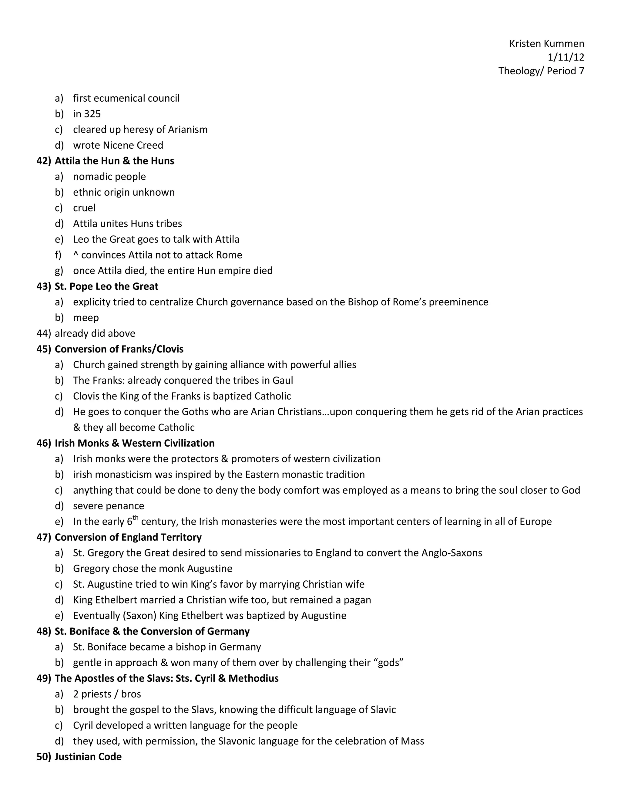 Kristen Kummen
                                                                                                               1/11/12
                                                                                                    Theology/ Period 7

      a) first ecumenical council
      b) in 325
      c) cleared up heresy of Arianism
      d) wrote Nicene Creed
42)   Attila the Hun & the Huns
      a) nomadic people
      b) ethnic origin unknown
      c) cruel
      d) Attila unites Huns tribes
      e) Leo the Great goes to talk with Attila
      f) ^ convinces Attila not to attack Rome
      g) once Attila died, the entire Hun empire died
43)   St. Pope Leo the Great
      a) explicity tried to centralize Church governance based on the Bishop of Rome’s preeminence
      b) meep
44)   already did above
45)   Conversion of Franks/Clovis
      a) Church gained strength by gaining alliance with powerful allies
      b) The Franks: already conquered the tribes in Gaul
      c) Clovis the King of the Franks is baptized Catholic
      d) He goes to conquer the Goths who are Arian Christians…upon conquering them he gets rid of the Arian practices
           & they all become Catholic
46)   Irish Monks & Western Civilization
      a) Irish monks were the protectors & promoters of western civilization
      b) irish monasticism was inspired by the Eastern monastic tradition
      c) anything that could be done to deny the body comfort was employed as a means to bring the soul closer to God
      d) severe penance
      e) In the early 6th century, the Irish monasteries were the most important centers of learning in all of Europe
47)   Conversion of England Territory
      a) St. Gregory the Great desired to send missionaries to England to convert the Anglo-Saxons
      b) Gregory chose the monk Augustine
      c) St. Augustine tried to win King’s favor by marrying Christian wife
      d) King Ethelbert married a Christian wife too, but remained a pagan
      e) Eventually (Saxon) King Ethelbert was baptized by Augustine
48)   St. Boniface & the Conversion of Germany
      a) St. Boniface became a bishop in Germany
      b) gentle in approach & won many of them over by challenging their “gods”
49)   The Apostles of the Slavs: Sts. Cyril & Methodius
      a) 2 priests / bros
      b) brought the gospel to the Slavs, knowing the difficult language of Slavic
      c) Cyril developed a written language for the people
      d) they used, with permission, the Slavonic language for the celebration of Mass
50)   Justinian Code
 