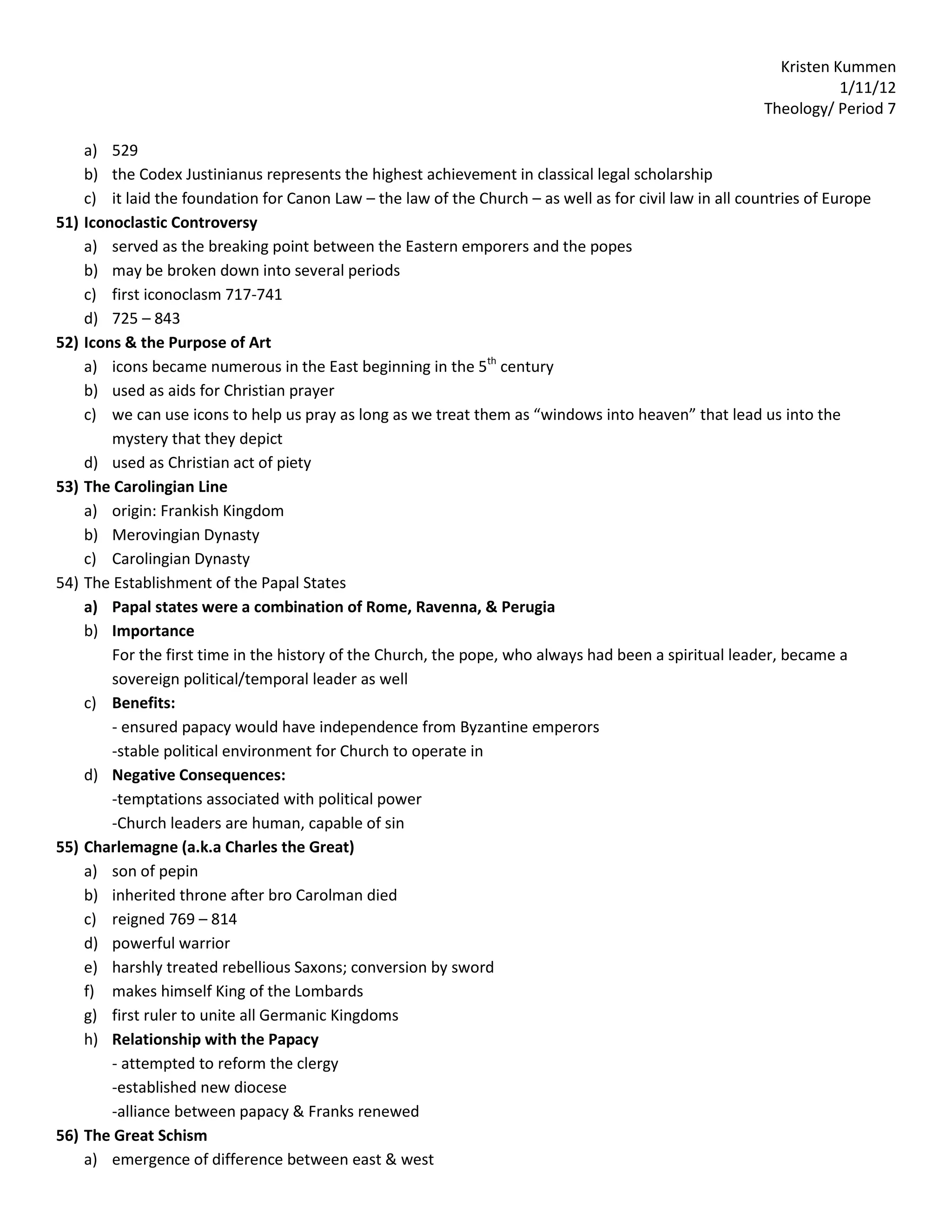 Kristen Kummen
                                                                                                                      1/11/12
                                                                                                           Theology/ Period 7

      a) 529
      b) the Codex Justinianus represents the highest achievement in classical legal scholarship
      c) it laid the foundation for Canon Law – the law of the Church – as well as for civil law in all countries of Europe
51)   Iconoclastic Controversy
      a) served as the breaking point between the Eastern emporers and the popes
      b) may be broken down into several periods
      c) first iconoclasm 717-741
      d) 725 – 843
52)   Icons & the Purpose of Art
      a) icons became numerous in the East beginning in the 5th century
      b) used as aids for Christian prayer
      c) we can use icons to help us pray as long as we treat them as “windows into heaven” that lead us into the
          mystery that they depict
      d) used as Christian act of piety
53)   The Carolingian Line
      a) origin: Frankish Kingdom
      b) Merovingian Dynasty
      c) Carolingian Dynasty
54)   The Establishment of the Papal States
      a) Papal states were a combination of Rome, Ravenna, & Perugia
      b) Importance
          For the first time in the history of the Church, the pope, who always had been a spiritual leader, became a
          sovereign political/temporal leader as well
      c) Benefits:
          - ensured papacy would have independence from Byzantine emperors
          -stable political environment for Church to operate in
      d) Negative Consequences:
          -temptations associated with political power
          -Church leaders are human, capable of sin
55)   Charlemagne (a.k.a Charles the Great)
      a) son of pepin
      b) inherited throne after bro Carolman died
      c) reigned 769 – 814
      d) powerful warrior
      e) harshly treated rebellious Saxons; conversion by sword
      f) makes himself King of the Lombards
      g) first ruler to unite all Germanic Kingdoms
      h) Relationship with the Papacy
          - attempted to reform the clergy
          -established new diocese
          -alliance between papacy & Franks renewed
56)   The Great Schism
      a) emergence of difference between east & west
 