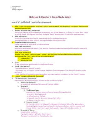 Kristen Kummen
3/20/12
Theology 3 /Pipitone




                           Religion 3: Quarter 3 Exam Study Guide

note: if it’s highlighted, I was too lazy to answer it

1.   What caused corruption within in Catholic Church? How can we say that despite the corruption, the institution
     remained/remains holy?
2.   How did feudalism affect the Church?
     It increased the interaction between the ecclesiastical and secular leaders in rural parts of Europe. Also, it lead
     to Church leaders abusing their authority: bishops & abbots receiving extra income from royal benefices.
3.   What is feudalism?
     -a contract system between kings & land-owning vassals and wider population
     -involved exchange of labor, services, military service for military production
4.   Why was Cluny so monumental?
     greater emphasis on spiritual life of individual monk
     What made it so special?
     reinstated& lengthened the Divine Office; reduced amount of time spent in manual labor so more time could
     be devoted to prayer
     What is the privilegium?
     How did Cluny govern itself that made it unique? Why did Cluny end? What was important about the
     spirituality within Cluny? What did the reforms emphasize?
           a. Pope Benedict VIII
           b. William the Pious
5.   Otto I?
     He was a Saxon ruler who formed the Holy Roman Empire
6.   Otto & Pope Sylvester?
     They had an alliance. Benefits for each:
     - Otto: raised him to the level of Charlemagne, legal basis for bringing part of the old middle kingdom under
     his control
     - Pope: the Church received temporal protection; peace and stability is necessary for the Church’s mission
7.   Emperor Henry II and Queen St. Cunegond?
8.   The Lay Investiture Controversy?
     main question: who should appoint bishops, secular or religious leaders?
           a. William the Conqueror
               he headed the last successful invasion of England in 1066
           b. Gregory VII
               the Reformer
                      i. The DictatusPapae
                         asserted that the Pope possessed special powers bestowed by God
                         -to convene & ratify a council
                         -to define tenets of the faith
                         -to appoint, transfer, & remove bishops from office
                         -to depose temporal rulers
                     ii. Emperor Henry IV
                         He denies the decree of Gregory VII and appoints bishops of Milan. After a showdown,
                         Gregory VII gives Henry a hearing, hears his confession, absolves and then restores loyal
                         throne. Within a year, Henry again challenges the Pope and installs Clement the III
           c. Concordat of Worms
               Brought about resolution:
               - Spiritual investiture left to the Church alone
               -Temporal investiture left to the civil authorities
 