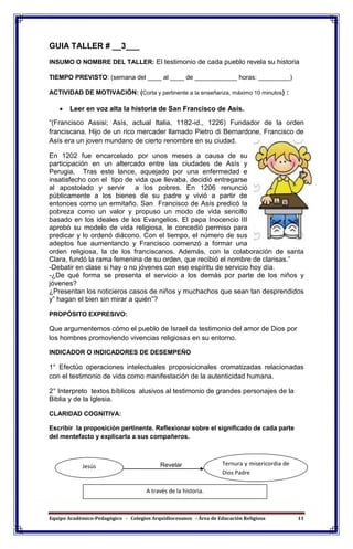 Equipo Académico-Pedagógico - Colegios Arquidiocesanos - Área de Educación Religiosa 11
GUIA TALLER # __3___
INSUMO O NOMBRE DEL TALLER: El testimonio de cada pueblo revela su historia
TIEMPO PREVISTO: (semana del ____ al ____ de ____________ horas: _________)
ACTIVIDAD DE MOTIVACIÓN: (Corta y pertinente a la enseñanza, máximo 10 minutos) :
 Leer en voz alta la historia de San Francisco de Asís.
“(Francisco Assisi; Asís, actual Italia, 1182-id., 1226) Fundador de la orden
franciscana. Hijo de un rico mercader llamado Pietro di Bernardone, Francisco de
Asís era un joven mundano de cierto renombre en su ciudad.
En 1202 fue encarcelado por unos meses a causa de su
participación en un altercado entre las ciudades de Asís y
Perugia. Tras este lance, aquejado por una enfermedad e
insatisfecho con el tipo de vida que llevaba, decidió entregarse
al apostolado y servir a los pobres. En 1206 renunció
públicamente a los bienes de su padre y vivió a partir de
entonces como un ermitaño. San Francisco de Asís predicó la
pobreza como un valor y propuso un modo de vida sencillo
basado en los ideales de los Evangelios. El papa Inocencio III
aprobó su modelo de vida religiosa, le concedió permiso para
predicar y lo ordenó diácono. Con el tiempo, el número de sus
adeptos fue aumentando y Francisco comenzó a formar una
orden religiosa, la de los franciscanos. Además, con la colaboración de santa
Clara, fundó la rama femenina de su orden, que recibió el nombre de clarisas.”
-Debatir en clase si hay o no jóvenes con ese espíritu de servicio hoy día.
-¿De qué forma se presenta el servicio a los demás por parte de los niños y
jóvenes?
¿Presentan los noticieros casos de niños y muchachos que sean tan desprendidos
y” hagan el bien sin mirar a quién”?
PROPÓSITO EXPRESIVO:
Que argumentemos cómo el pueblo de Israel da testimonio del amor de Dios por
los hombres promoviendo vivencias religiosas en su entorno.
INDICADOR O INDICADORES DE DESEMPEÑO
1° Efectúo operaciones intelectuales proposicionales cromatizadas relacionadas
con el testimonio de vida como manifestación de la autenticidad humana.
2° Interpreto textos bíblicos alusivos al testimonio de grandes personajes de la
Biblia y de la Iglesia.
CLARIDAD COGNITIVA:
Escribir la proposición pertinente. Reflexionar sobre el significado de cada parte
del mentefacto y explicarla a sus compañeros.
RevelarJesús Ternura y misericordia de
Dios Padre
A través de la historia.
 