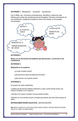 Equipo Académico-Pedagógico - Colegios Arquidiocesanos - Área de Educación Religiosa 12
ACTIVIDAD 1: (Modelación - simulación - ejercitación)
Con tu Biblia haz una lectura comprehensiva, decodifica y relieva las citas
bíblicas para extraer las enseñanzas de los Evangelios. Presenta conclusiones de
sus enseñanzas, resaltando el papel de Jesús como testigo en los pasajes
mencionados.
ACTIVIDAD 2:
Busco en mi diccionario las palabras que desconozco y se las leo a mis
compañeros.
ACTIVIDAD 3:
Respondo en el cuaderno:
-¿A quién muestra Jesús?
-¿De qué forma Jesús da testimonio de Dios?
-¿Qué camino nos muestra Jesús?
ACTIVIDAD 4:
En grupos de cuatro estudiantes.
-Codifica de las lecturas bíblicas anteriores un gran cuento donde narres una
historia completa, en tu cuaderno.
-Léanlas en el grupo y escojan una para leerla al salón.
-Escriban en una cartulina el gran mensaje que quieren dar entre todo el grupo al
salón.
RETROALIMENTACIÓN COLECTIVA. (SOCIALIZACIÓN)
NOTA: DURANTE EL DESARROLLO DE LAS CLASES TENER EN CUENTA PLEGABLES, ACTIVIDADES Y DIRECTRICES PROPUESTAS POR PASTORAL
EDUCATIVA Y LAS ACORDES A LOS TIEMPOS LITURGICOS.
MATEO 5
EL PLAN DE
JESÙS
.LUCAS 8,22-25
TENER FE EN
JESÙS
MARCOS 9,2-13
TRANSFIGURACION
DE JESÙS
 