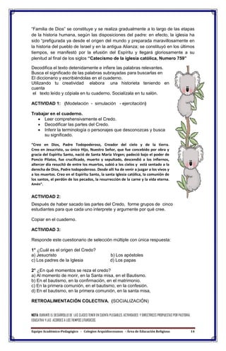 Equipo Académico-Pedagógico - Colegios Arquidiocesanos - Área de Educación Religiosa 14
“Familia de Dios” se constituye y se realiza gradualmente a lo largo de las etapas
de la historia humana, según las disposiciones del padre: en efecto, la iglesia ha
sido “prefigurada ya desde el origen del mundo y preparada maravillosamente en
la historia del pueblo de Israel y en la antigua Alianza; se constituyó en los últimos
tiempos, se manifestó por la efusión del Espíritu y llegará gloriosamente a su
plenitud al final de los siglos “Catecismo de la iglesia católica, Numero 759”
Decodifica el texto detenidamente e infiere las palabras relevantes.
Busca el significado de las palabras subrayadas para buscarlas en
El diccionario y escribiéndolas en el cuaderno.
Utilizando tu creatividad elabora una historieta teniendo en
cuenta
el texto leído y cópiala en tu cuaderno. Socialízala en tu salón.
ACTIVIDAD 1: (Modelación - simulación - ejercitación)
Trabajar en el cuaderno.
 Leer comprehensivamente el Credo.
 Decodificar las partes del Credo.
 Inferir la terminología o personajes que desconozcas y busca
su significado.
“Creo en Dios, Padre Todopoderoso, Creador del cielo y de la tierra.
Creo en Jesucristo, su único Hijo, Nuestro Señor, que fue concebido por obra y
gracia del Espíritu Santo, nació de Santa María Virgen; padeció bajo el poder de
Poncio Pilatos, fue crucificado, muerto y sepultado, descendió a los infiernos,
altercer día resucitó de entre los muertos, subió a los cielos y está sentado a la
derecha de Dios, Padre todopoderoso. Desde allí ha de venir a juzgar a los vivos y
a los muertos. Creo en el Espíritu Santo, la santa Iglesia católica, la comunión de
los santos, el perdón de los pecados, la resurrección de la carne y la vida eterna.
Amén”.
ACTIVIDAD 2:
Después de haber sacado las partes del Credo, forme grupos de cinco
estudiantes para que cada uno interprete y argumente por qué cree.
Copiar en el cuaderno.
ACTIVIDAD 3:
Responde este cuestionario de selección múltiple con única respuesta:
1° ¿Cuál es el origen del Credo?
a) Jesucristo b) Los apóstoles
c) Los padres de la Iglesia d) Los papas
2° ¿En qué momentos se reza el credo?
a) Al momento de morir, en la Santa misa, en el Bautismo.
b) En el bautismo, en la confirmación, en el matrimonio.
c) En la primera comunión, en el bautismo, en la confesión.
d) En el bautismo, en la primera comunión, en la santa misa,
RETROALIMENTACIÓN COLECTIVA. (SOCIALIZACIÓN)
NOTA: DURANTE EL DESARROLLO DE LAS CLASES TENER EN CUENTA PLEGABLES, ACTIVIDADES Y DIRECTRICES PROPUESTAS POR PASTORAL
EDUCATIVA Y LAS ACORDES A LOS TIEMPOS LITURGICOS.
 