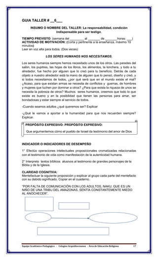 Equipo Académico-Pedagógico - Colegios Arquidiocesanos - Área de Educación Religiosa 17
GUIA TALLER # __6___
INSUMO O NOMBRE DEL TALLER: La responsabilidad, condición
indispensable para ser testigo.
TIEMPO PREVISTO: (semana del ________ al _______ de _______horas: ___)
ACTIVIDAD DE MOTIVACIÓN: (Corta y pertinente a la enseñanza, máximo 10
minutos)
Leer en voz alta para todos. (Dos veces)
LOS SERES HUMANOS NOS NECESITAMOS.
Los seres humanos siempre hemos necesitado unos de los otros. Las paredes del
salón, los pupitres, las hojas de los libros, los alimentos, la lonchera, y todo a tu
alrededor, fue hecho por alguien que lo creó para tu beneficio. Detrás de cada
objeto a nuestro alrededor está la mano de alguien que lo pensó, diseño y creó, y
si todos necesitamos de todos, ¿por qué será que en el mundo existe el mal?
¿Acaso, para que existan armas se necesita de conflictos y guerras, de hombres
y mujeres que luchen por dominar a otros? ¿Para que exista la riqueza de unos se
necesita la pobreza de otros? Muchos seres humanos, creemos que todo lo que
existe es bueno y en la posibilidad que tienen las personas para amar, ser
bondadosas y estar siempre al servicio de todos.
-Cuando seamos adultos ¿qué queremos ser? Explicar
-¿Qué le vamos a aportar a la humanidad para que nos recuerden siempre?
Explicar.
Dibujémonos cómo nos vemos dentro de veinte años.
INDICADOR O INDICADORES DE DESEMPEÑO
1° Efectúo operaciones intelectuales proposicionales cromatizadas relacionadas
con el testimonio de vida como manifestación de la autenticidad humana.
2° Interpreto textos bíblicos alusivos al testimonio de grandes personajes de la
Biblia y de la Iglesia.
CLARIDAD COGNITIVA:
Mentefactuar la siguiente proposición y explicar al grupo cada parte del mentefacto
con su debido significado. Copiar en el cuaderno.
“POR FALTA DE COMUNICACIÓN CON LOS ADULTOS, NAKU, QUE ES UN
NIÑO DE UNA TRIBU DEL AMAZONAS, SENTÍA CONSTANTEMENTE MIEDO
AL ANOCHECER”.
tantemente
PROPÓSITO EXPRESIVO: PROPÓSITO EXPRESIVO:
Que argumentemos cómo el pueblo de Israel da testimonio del amor de Dios
por los hombres promoviendo vivencias religiosas en su entorno.
 