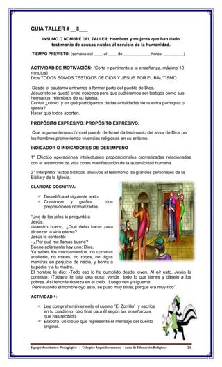 Equipo Académico-Pedagógico - Colegios Arquidiocesanos - Área de Educación Religiosa 21
GUIA TALLER # __8___
INSUMO O NOMBRE DEL TALLER: Hombres y mujeres que han dado
testimonio de causas nobles al servicio de la humanidad.
TIEMPO PREVISTO: (semana del ____ al ____ de ____________ horas: _________)
ACTIVIDAD DE MOTIVACIÓN: (Corta y pertinente a la enseñanza, máximo 10
minutos)
Dios TODOS SOMOS TESTIGOS DE DIOS Y JESUS POR EL BAUTISMO
Desde el bautismo entramos a formar parte del pueblo de Dios.
Jesucristo se quedó entre nosotros para que pudiéramos ser testigos como sus
hermanos miembros de su Iglesia.
Contar ¿cómo y en qué participamos de las actividades de nuestra parroquia o
iglesia?
Hacer que todos aporten.
PROPÓSITO EXPRESIVO: PROPÓSITO EXPRESIVO:
Que argumentemos cómo el pueblo de Israel da testimonio del amor de Dios por
los hombres promoviendo vivencias religiosas en su entorno.
INDICADOR O INDICADORES DE DESEMPEÑO
1° Efectúo operaciones intelectuales proposicionales cromatizadas relacionadas
con el testimonio de vida como manifestación de la autenticidad humana.
2° Interpreto textos bíblicos alusivos al testimonio de grandes personajes de la
Biblia y de la Iglesia.
CLARIDAD COGNITIVA:
 Decodifica el siguiente texto.
 Construye y grafica dos
proposiciones cromatizadas.
“Uno de los jefes le preguntó a
Jesús:
-Maestro bueno, ¿Qué debo hacer para
alcanzar la vida eterna?
Jesús le contestó:
- ¿Por qué me llamas bueno?
Bueno solamente hay uno: Dios.
Ya sabes los mandamientos: no cometas
adulterio, no mates, no robes, no digas
mentiras en perjuicio de nadie, y honra a
tu padre y a tu madre.
El hombre le dijo: -Todo eso lo he cumplido desde joven. Al oír esto, Jesús le
contestó: -Todavía le falta una cosa: vende todo lo que tienes y dáselo a los
pobres. Así tendrás riqueza en el cielo. Luego ven y sígueme.
Pero cuando el hombre oyó esto, se puso muy triste, porque era muy rico”.
ACTIVIDAD 1:
 Lee comprehensivamente el cuento “El Zorrillo” y escribe
en tu cuaderno otro final para él según las enseñanzas
que has recibido.
 Elabora un dibujo que represente el mensaje del cuento
original.
 