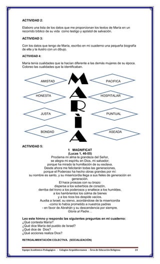 Equipo Académico-Pedagógico - Colegios Arquidiocesanos - Área de Educación Religiosa 24
ACTIVIDAD 2:
Elaboro una lista de los datos que me proporcionan los textos de María en un
recorrido bíblico de su vida como testigo y apóstol de salvación.
ACTIVIDAD 3:
Con los datos que tengo de María, escribo en mi cuaderno una pequeña biografía
de ella y la ilustro con un dibujo.
ACTIVIDAD 4:
María tenía cualidades que la hacían diferente a las demás mujeres de su época.
Coloreo las cualidades que la identificaban.
AMISTAD PACIFICA
HONESTA HOSPITALAR
JUSTA PUNTUAL
BONDAD ASEADA
ACTIVIDAD 5:
1 MAGNIFICAT
(Lucas 1, 46-55)
Proclama mi alma la grandeza del Señor,
se alegra mi espíritu en Dios, mi salvador;
porque ha mirado la humillación de su esclava.
Desde ahora me felicitarán todas las generaciones,
porque el Poderoso ha hecho obras grandes por mí:
su nombre es santo, y su misericordia llega a sus fieles de generación en
generación.
El hace proezas con su brazo:
dispersa a los soberbios de corazón,
derriba del trono a los poderosos y enaltece a los humildes,
a los hambrientos los colma de bienes
y a los ricos los despide vacíos.
Auxilia a Israel, su siervo, acordándose de la misericordia
-como lo había prometido a nuestros padres
- en favor de Abrahán y su descendencia por siempre.
Gloria al Padre…
Leo este himno y respondo las siguientes preguntas en mi cuaderno:
¿Qué contesta María?
¿Qué dice María del pueblo de Israel?
¿Qué dice de Dios?
¿Qué acciones realiza Dios?
RETROALIMENTACIÓN COLECTIVA. (SOCIALIZACIÓN)
 