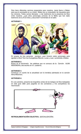 Equipo Académico-Pedagógico - Colegios Arquidiocesanos - Área de Educación Religiosa 26
Dios tiene diferentes caminos preparados para nosotros. Jesús llama a Mateo
para que lo acompañe en su misión. Mateo era un recaudador de impuestos para
los romanos. Todos somos llamados a dar testimonio de la presencia de Dios
entre nosotros. ¿qué otros personajes conoces de la Biblia que han dado
testimonio de su fe en Dios y Jesucristo? Coméntalo en el salón.
ACTIVIDAD 1:
En grupos de tres personas averiguo ¿qué hicieron estos personajes para
agradar a Dios? Son los Evangelistas Marcos, Lucas y Juan, sumándole a Mateo.
ACTIVIDAD 2:
Busco en el diccionario las palabras que no conozco de la Canción ALMA
MISIONERA y las escribo en mi cuaderno.
ACTIVIDAD 3:
Construyo un cuento de la actualidad con la temática planteada en la canción
Alma Misionera.
ACTIVIDAD 4:
En una cartulina, presento las biografías cortas de los testigos de Dios trabajadas
en esta guía taller para pegarlas en los corredores y mis compañeros los
reconozcan.
RETROALIMENTACIÓN COLECTIVA. (SOCIALIZACIÓN)
 