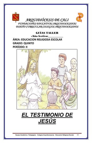 Equipo Académico Pedagógico Colegios Arquidiocesanos Educación Religiosa Escolar 33
ARQUIDIÓCESIS DE CALI
FUNDACIONES EDUCATIVAS ARQUIDIOCESANAS
DISEÑO CURRICULAR COLEGIOS ARQUIDIOCESANOS
GUÍAS TALLER
-Año lectivo:___________
ÁREA: EDUCACION RELIGIOSA ESCOLAR
GRADO: QUINTO
PERÍODO: II
EL TESTIMONIO DE
JESÚS
 