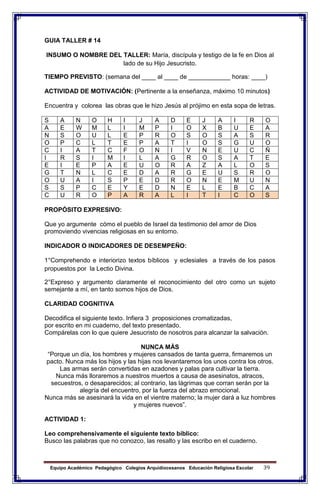 Equipo Académico Pedagógico Colegios Arquidiocesanos Educación Religiosa Escolar 39
GUIA TALLER # 14
INSUMO O NOMBRE DEL TALLER: María, discípula y testigo de la fe en Dios al
lado de su Hijo Jesucristo.
TIEMPO PREVISTO: (semana del ____ al ____ de ____________ horas: ____)
ACTIVIDAD DE MOTIVACIÓN: (Pertinente a la enseñanza, máximo 10 minutos)
Encuentra y colorea las obras que le hizo Jesús al prójimo en esta sopa de letras.
S A N O H I J A D E J A I R O
A E W M L I M P I O X B U E A
N S O U L E P R O S O S A S R
O P C L T E P A T I O S G U O
C I A T C F O N I V N E U C Ñ
I R S I M I L A G R O S A T E
E I E P A E U O R A Z A L O S
G T N L C E D A R G E U S R O
O U A I S P E D R O N E M U N
S S P C E Y E D N E L E B C A
C U R O P A R A L I T I C O S
PROPÓSITO EXPRESIVO:
Que yo argumente cómo el pueblo de Israel da testimonio del amor de Dios
promoviendo vivencias religiosas en su entorno.
INDICADOR O INDICADORES DE DESEMPEÑO:
1°Comprehendo e interiorizo textos bíblicos y eclesiales a través de los pasos
propuestos por la Lectio Divina.
2°Expreso y argumento claramente el reconocimiento del otro como un sujeto
semejante a mí, en tanto somos hijos de Dios.
CLARIDAD COGNITIVA
Decodifica el siguiente texto. Infiera 3 proposiciones cromatizadas,
por escrito en mi cuaderno, del texto presentado.
Compárelas con lo que quiere Jesucristo de nosotros para alcanzar la salvación.
NUNCA MÀS
“Porque un día, los hombres y mujeres cansados de tanta guerra, firmaremos un
pacto. Nunca más los hijos y las hijas nos levantaremos los unos contra los otros.
Las armas serán convertidas en azadones y palas para cultivar la tierra.
Nunca más lloraremos a nuestros muertos a causa de asesinatos, atracos,
secuestros, o desaparecidos; al contrario, las lágrimas que corran serán por la
alegría del encuentro, por la fuerza del abrazo emocional.
Nunca más se asesinará la vida en el vientre materno; la mujer dará a luz hombres
y mujeres nuevos”.
ACTIVIDAD 1:
Leo comprehensivamente el siguiente texto bíblico:
Busco las palabras que no conozco, las resalto y las escribo en el cuaderno.
 