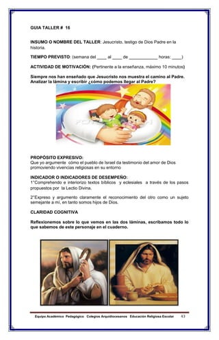 Equipo Académico Pedagógico Colegios Arquidiocesanos Educación Religiosa Escolar 43
GUIA TALLER # 16
INSUMO O NOMBRE DEL TALLER: Jesucristo, testigo de Dios Padre en la
historia.
TIEMPO PREVISTO: (semana del ____ al ____ de ____________ horas: ____)
ACTIVIDAD DE MOTIVACIÓN: (Pertinente a la enseñanza, máximo 10 minutos)
Siempre nos han enseñado que Jesucristo nos muestra el camino al Padre.
Analizar la lámina y escribir ¿cómo podemos llegar al Padre?
PROPÓSITO EXPRESIVO:
Que yo argumente cómo el pueblo de Israel da testimonio del amor de Dios
promoviendo vivencias religiosas en su entorno
INDICADOR O INDICADORES DE DESEMPEÑO:
1°Comprehendo e interiorizo textos bíblicos y eclesiales a través de los pasos
propuestos por la Lectio Divina.
2°Expreso y argumento claramente el reconocimiento del otro como un sujeto
semejante a mí, en tanto somos hijos de Dios.
CLARIDAD COGNITIVA
Reflexionemos sobre lo que vemos en las dos láminas, escribamos todo lo
que sabemos de este personaje en el cuaderno.
 