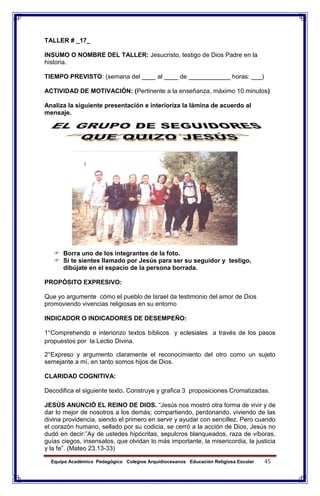 Equipo Académico Pedagógico Colegios Arquidiocesanos Educación Religiosa Escolar 45
TALLER # _17_
INSUMO O NOMBRE DEL TALLER: Jesucristo, testigo de Dios Padre en la
historia.
TIEMPO PREVISTO: (semana del ____ al ____ de ____________ horas: ___)
ACTIVIDAD DE MOTIVACIÓN: (Pertinente a la enseñanza, máximo 10 minutos)
Analiza la siguiente presentación e interioriza la lámina de acuerdo al
mensaje.
 Borra uno de los integrantes de la foto.
 Si te sientes llamado por Jesús para ser su seguidor y testigo,
dibújate en el espacio de la persona borrada.
PROPÓSITO EXPRESIVO:
Que yo argumente cómo el pueblo de Israel da testimonio del amor de Dios
promoviendo vivencias religiosas en su entorno
INDICADOR O INDICADORES DE DESEMPEÑO:
1°Comprehendo e interiorizo textos bíblicos y eclesiales a través de los pasos
propuestos por la Lectio Divina.
2°Expreso y argumento claramente el reconocimiento del otro como un sujeto
semejante a mí, en tanto somos hijos de Dios.
CLARIDAD COGNITIVA:
Decodifica el siguiente texto. Construye y grafica 3 proposiciones Cromatizadas.
JESÚS ANUNCIÓ EL REINO DE DIOS. “Jesús nos mostró otra forma de vivir y de
dar lo mejor de nosotros a los demás; compartiendo, perdonando, viviendo de las
divina providencia, siendo el primero en servir y ayudar con sencillez. Pero cuando
el corazón humano, sellado por su codicia, se cerró a la acción de Dios, Jesús no
dudó en decir:”Ay de ustedes hipócritas, sepulcros blanqueados, raza de víboras,
guías ciegos, insensatos, que olvidan lo más importante, la misericordia, la justicia
y la fe”. (Mateo 23,13-33)
 