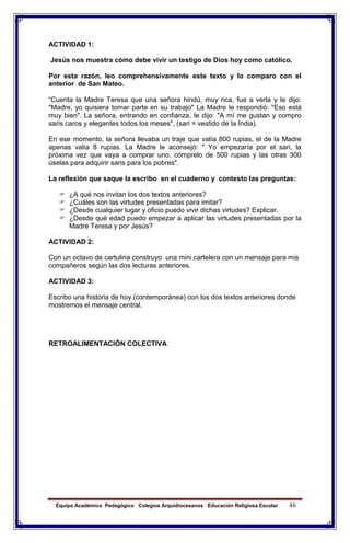 Equipo Académico Pedagógico Colegios Arquidiocesanos Educación Religiosa Escolar 46
ACTIVIDAD 1:
Jesús nos muestra cómo debe vivir un testigo de Dios hoy como católico.
Por esta razón, leo comprehensivamente este texto y lo comparo con el
anterior de San Mateo.
“Cuenta la Madre Teresa que una señora hindú, muy rica, fue a verla y le dijo:
"Madre, yo quisiera tomar parte en su trabajo" La Madre le respondió: "Eso está
muy bien". La señora, entrando en confianza, le dijo: "A mí me gustan y compro
saris caros y elegantes todos los meses", (sari = vestido de la India).
En ese momento, la señora llevaba un traje que valía 800 rupias, el de la Madre
apenas valía 8 rupias. La Madre le aconsejó: " Yo empezaría por el sari, la
próxima vez que vaya a comprar uno, cómprelo de 500 rupias y las otras 300
úselas para adquirir saris para los pobres".
La reflexión que saque la escribo en el cuaderno y contesto las preguntas:
 ¿A qué nos invitan los dos textos anteriores?
 ¿Cuáles son las virtudes presentadas para imitar?
 ¿Desde cualquier lugar y oficio puedo vivir dichas virtudes? Explicar.
 ¿Desde qué edad puedo empezar a aplicar las virtudes presentadas por la
Madre Teresa y por Jesús?
ACTIVIDAD 2:
Con un octavo de cartulina construyo una mini cartelera con un mensaje para mis
compañeros según las dos lecturas anteriores.
ACTIVIDAD 3:
Escribo una historia de hoy (contemporánea) con los dos textos anteriores donde
mostremos el mensaje central.
RETROALIMENTACIÓN COLECTIVA
 