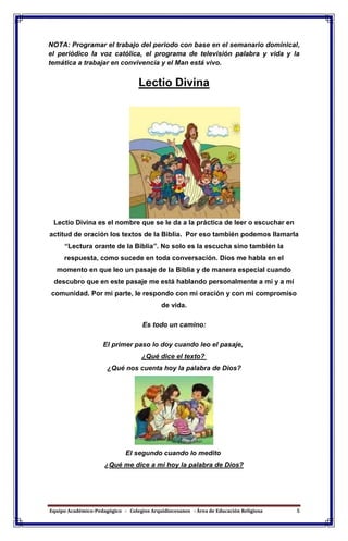 Equipo Académico-Pedagógico - Colegios Arquidiocesanos - Área de Educación Religiosa 5
NOTA: Programar el trabajo del periodo con base en el semanario dominical,
el periódico la voz católica, el programa de televisión palabra y vida y la
temática a trabajar en convivencia y el Man está vivo.
Lectio Divina
Lectio Divina es el nombre que se le da a la práctica de leer o escuchar en
actitud de oración los textos de la Biblia. Por eso también podemos llamarla
“Lectura orante de la Biblia”. No solo es la escucha sino también la
respuesta, como sucede en toda conversación. Dios me habla en el
momento en que leo un pasaje de la Biblia y de manera especial cuando
descubro que en este pasaje me está hablando personalmente a mí y a mí
comunidad. Por mi parte, le respondo con mi oración y con mi compromiso
de vida.
Es todo un camino:
El primer paso lo doy cuando leo el pasaje,
¿Qué dice el texto?
¿Qué nos cuenta hoy la palabra de Dios?
El segundo cuando lo medito
¿Qué me dice a mi hoy la palabra de Dios?
 