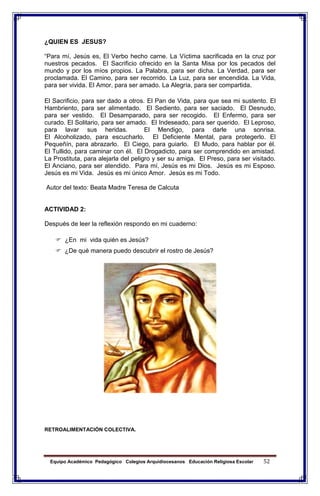 Equipo Académico Pedagógico Colegios Arquidiocesanos Educación Religiosa Escolar 52
¿QUIEN ES JESUS?
“Para mí, Jesús es, El Verbo hecho carne. La Víctima sacrificada en la cruz por
nuestros pecados. El Sacrificio ofrecido en la Santa Misa por los pecados del
mundo y por los míos propios. La Palabra, para ser dicha. La Verdad, para ser
proclamada. El Camino, para ser recorrido. La Luz, para ser encendida. La Vida,
para ser vivida. El Amor, para ser amado. La Alegría, para ser compartida.
El Sacrificio, para ser dado a otros. El Pan de Vida, para que sea mi sustento. El
Hambriento, para ser alimentado. El Sediento, para ser saciado. El Desnudo,
para ser vestido. El Desamparado, para ser recogido. El Enfermo, para ser
curado. El Solitario, para ser amado. El Indeseado, para ser querido. El Leproso,
para lavar sus heridas. El Mendigo, para darle una sonrisa.
El Alcoholizado, para escucharlo. El Deficiente Mental, para protegerlo. El
Pequeñín, para abrazarlo. El Ciego, para guiarlo. El Mudo, para hablar por él.
El Tullido, para caminar con él. El Drogadicto, para ser comprendido en amistad.
La Prostituta, para alejarla del peligro y ser su amiga. El Preso, para ser visitado.
El Anciano, para ser atendido. Para mí, Jesús es mi Dios. Jesús es mi Esposo.
Jesús es mi Vida. Jesús es mi único Amor. Jesús es mi Todo.
Autor del texto: Beata Madre Teresa de Calcuta
ACTIVIDAD 2:
Después de leer la reflexión respondo en mi cuaderno:
 ¿En mi vida quién es Jesús?
 ¿De qué manera puedo descubrir el rostro de Jesús?
RETROALIMENTACIÓN COLECTIVA.
 