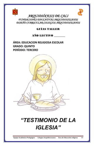 Equipo Académico-Pedagógico - Colegios Arquidiocesanos - Área de Educación religiosa 64
ARQUIDIÓCESIS DE CALI
FUNDACIONES EDUCATIVAS ARQUIDIOCESANAS
DISEÑO CURRICULAR COLEGIOS ARQUIDIOCESANOS
GUÍAS TALLER
AÑO LECTIVO ________
ÁREA: EDUCACION RELIGIOSA ESCOLAR
GRADO: QUINTO
PERÍODO: TERCERO
“TESTIMONIO DE LA
IGLESIA”
 