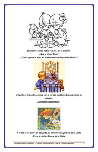 Equipo Académico-Pedagógico - Colegios Arquidiocesanos - Área de Educación Religiosa 6
El tercero cuando hablo con Dios en la oración,
¿Qué le digo a Dios?
¿Cómo logramos dejar en nuestro corazón la palabra de Dios?
el cuarto es la acción, cuando con la mirada puesta en Dios, lo pongo en
práctica,
¿A qué me comprometo?
A todos estos pasos en conjunto los llamamos el ejercicio de la Lectio
Divina o Lectura Orante de la Biblia.
 