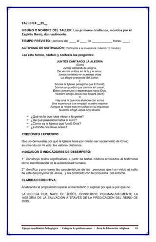 Equipo Académico-Pedagógico - Colegios Arquidiocesanos - Área de Educación religiosa 68
TALLER # __25__
INSUMO O NOMBRE DEL TALLER: Los primeros cristianos, movidos por el
Espíritu Santo, dan testimonio.
TIEMPO PREVISTO: (semana del ____ al ____ de ____________ horas: ____)
ACTIVIDAD DE MOTIVACIÓN: (Pertinente a la enseñanza, máximo 10 minutos)
Lee este himno, cántalo y contesta las preguntas:
JUNTOS CANTANDO LA ALEGRIA
(Coro)
Juntos cantando la alegría,
De vernos unidos en la fe y el amor.
Juntos sintiendo en nuestras vidas
La alegre presencia del Señor.
I
Somos la Iglesia peregrina que El fundó,
Somos un pueblo que camina sin cesar,
Entre cansancios y esperanzas hacia Dios,
Nuestro amigo Jesús nos llevará.(coro)
II
Hay una fe que nos alumbra con su luz
Una esperanza que empapó nuestro esperar
Aunque la noche nos envuelva en su inquietud,
Nuestro amigo Jesús nos llevará.
 ¿Qué es lo que hace vibrar a la gente?
 ¿De qué presencia habla el coro?
 ¿Cómo es la Iglesia que fundó Dios?
 ¿a dónde nos lleva Jesús?
PROPÓSITO EXPRESIVO:
Que yo demuestre por qué la Iglesia tiene por misión ser sacramento de Cristo
asumiendo en mi vida los valores cristianos.
INDICADOR O INDICADORES DE DESEMPEÑO:
1° Construyo textos significativos a partir de textos bíblicos enfocados al testimonio
como manifestación de la autenticidad humana.
2° Identifico y promuevo las características de las personas que han vivido al estilo
de vida del proyecto de Jesús, y las confronto con la propuesta del entorno.
CLARIDAD COGNITIVA:
Analizando la proposición reparar el mentefacto y explicar por qué si por qué no.
LA IGLESIA QUE NACE DE JESÚS, CONSTRUYE PERMANENTEMENTE LA
HISTORIA DE LA SALVACIÓN A TRAVÉS DE LA PREDICACIÓN DEL REINO DE
DIOS.
 