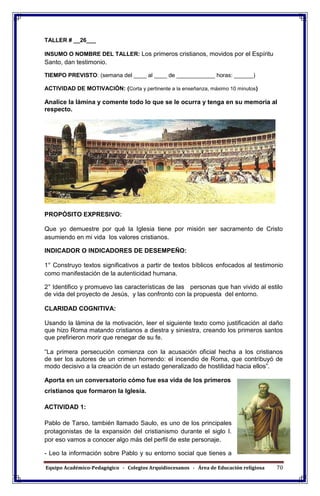 Equipo Académico-Pedagógico - Colegios Arquidiocesanos - Área de Educación religiosa 70
TALLER # __26___
INSUMO O NOMBRE DEL TALLER: Los primeros cristianos, movidos por el Espíritu
Santo, dan testimonio.
TIEMPO PREVISTO: (semana del ____ al ____ de ____________ horas: ______)
ACTIVIDAD DE MOTIVACIÓN: (Corta y pertinente a la enseñanza, máximo 10 minutos)
Analice la lámina y comente todo lo que se le ocurra y tenga en su memoria al
respecto.
PROPÓSITO EXPRESIVO:
Que yo demuestre por qué la Iglesia tiene por misión ser sacramento de Cristo
asumiendo en mi vida los valores cristianos.
INDICADOR O INDICADORES DE DESEMPEÑO:
1° Construyo textos significativos a partir de textos bíblicos enfocados al testimonio
como manifestación de la autenticidad humana.
2° Identifico y promuevo las características de las personas que han vivido al estilo
de vida del proyecto de Jesús, y las confronto con la propuesta del entorno.
CLARIDAD COGNITIVA:
Usando la lámina de la motivación, leer el siguiente texto como justificación al daño
que hizo Roma matando cristianos a diestra y siniestra, creando los primeros santos
que prefirieron morir que renegar de su fe.
“La primera persecución comienza con la acusación oficial hecha a los cristianos
de ser los autores de un crimen horrendo: el incendio de Roma, que contribuyó de
modo decisivo a la creación de un estado generalizado de hostilidad hacia ellos”.
Aporta en un conversatorio cómo fue esa vida de los primeros
cristianos que formaron la Iglesia.
ACTIVIDAD 1:
Pablo de Tarso, también llamado Saulo, es uno de los principales
protagonistas de la expansión del cristianismo durante el siglo I.
por eso vamos a conocer algo más del perfil de este personaje.
- Leo la información sobre Pablo y su entorno social que tienes a
 