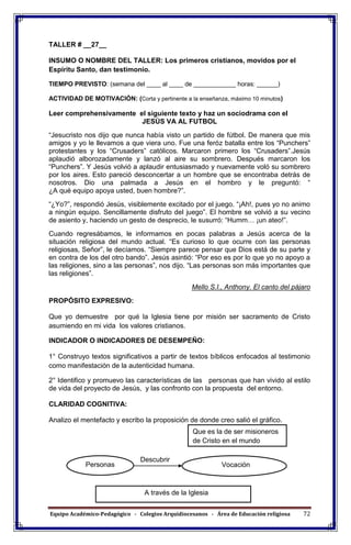 Equipo Académico-Pedagógico - Colegios Arquidiocesanos - Área de Educación religiosa 72
TALLER # __27__
INSUMO O NOMBRE DEL TALLER: Los primeros cristianos, movidos por el
Espíritu Santo, dan testimonio.
TIEMPO PREVISTO: (semana del ____ al ____ de ____________ horas: ______)
ACTIVIDAD DE MOTIVACIÓN: (Corta y pertinente a la enseñanza, máximo 10 minutos)
Leer comprehensivamente el siguiente texto y haz un sociodrama con el
JESÚS VA AL FUTBOL
“Jesucristo nos dijo que nunca había visto un partido de fútbol. De manera que mis
amigos y yo le llevamos a que viera uno. Fue una feróz batalla entre los “Punchers”
protestantes y los “Crusaders” católicos. Marcaron primero los “Crusaders”.Jesús
aplaudió alborozadamente y lanzó al aire su sombrero. Después marcaron los
“Punchers”. Y Jesús volvió a aplaudir entusiasmado y nuevamente voló su sombrero
por los aires. Esto pareció desconcertar a un hombre que se encontraba detrás de
nosotros. Dio una palmada a Jesús en el hombro y le preguntó: “
¿A qué equipo apoya usted, buen hombre?”.
“¿Yo?”, respondió Jesús, visiblemente excitado por el juego. “¡Ah!, pues yo no animo
a ningún equipo. Sencillamente disfruto del juego”. El hombre se volvió a su vecino
de asiento y, haciendo un gesto de desprecio, le susurró: “Humm… ¡un ateo!”.
Cuando regresábamos, le informamos en pocas palabras a Jesús acerca de la
situación religiosa del mundo actual. “Es curioso lo que ocurre con las personas
religiosas, Señor”, le decíamos. “Siempre parece pensar que Dios está de su parte y
en contra de los del otro bando”. Jesús asintió: “Por eso es por lo que yo no apoyo a
las religiones, sino a las personas”, nos dijo. “Las personas son más importantes que
las religiones”.
Mello S.I., Anthony. El canto del pájaro
PROPÓSITO EXPRESIVO:
Que yo demuestre por qué la Iglesia tiene por misión ser sacramento de Cristo
asumiendo en mi vida los valores cristianos.
INDICADOR O INDICADORES DE DESEMPEÑO:
1° Construyo textos significativos a partir de textos bíblicos enfocados al testimonio
como manifestación de la autenticidad humana.
2° Identifico y promuevo las características de las personas que han vivido al estilo
de vida del proyecto de Jesús, y las confronto con la propuesta del entorno.
CLARIDAD COGNITIVA:
Analizo el mentefacto y escribo la proposición de donde creo salió el gráfico.
Descubrir
Que es la de ser misioneros
de Cristo en el mundo
VocaciónPersonas
A través de la Iglesia
 