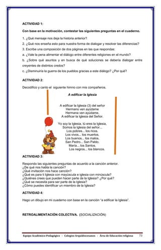Equipo Académico-Pedagógico - Colegios Arquidiocesanos - Área de Educación religiosa 73
ACTIVIDAD 1:
Con base en la motivación, contestar las siguientes preguntas en el cuaderno.
1. ¿Qué mensaje nos deja la historia anterior?
2. ¿Qué nos enseña esto para nuestra forma de dialogar y resolver las diferencias?
3. Escribe una composición de dos páginas en las que respondas:
a. ¿Vale la pena alimentar el diálogo entre diferentes religiones en el mundo?
b. ¿Sobre qué asuntos y en busca de qué soluciones se debería dialogar entre
creyentes de distintos credos?
c. ¿Disminuiría la guerra de los pueblos gracias a este diálogo? ¿Por qué?
ACTIVIDAD 2:
Decodifico y canto el siguiente himno con mis compañeros.
A edificar la Iglesia
A edificar la Iglesia (3) del señor
Hermano ven ayúdame
Hermana ven ayúdame,
A edificar la Iglesia del Señor.
Yo soy la Iglesia, tú eres la Iglesia,
Somos la Iglesia del señor...
Los pobres... los ricos.
Los vivos... los muertos.
Los buenos... los malos.
San Pedro... San Pablo.
María... los Santos.
Los negros... los blancos.
ACTIVIDAD 3:
Respondo las siguientes preguntas de acuerdo a la canción anterior.
¿De qué nos habla la canción?
¿Qué invitación nos hace canción?
¿Qué es para ti Iglesia con mayúscula e iglesia con minúscula?
¿Quiénes crees que pueden hacer parte de la Iglesia? ¿Por qué?
¿Qué se necesita para ser parte de la Iglesia?
¿Cómo puedes identificar un miembro de la Iglesia?
ACTIVIDAD 4:
Hago un dibujo en mi cuaderno con base en la canción “a edificar la Iglesia”.
RETROALIMENTACIÓN COLECTIVA. (SOCIALIZACIÓN)
 