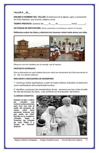 Equipo Académico-Pedagógico - Colegios Arquidiocesanos - Área de Educación religiosa 74
TALLER # __28__
INSUMO O NOMBRE DEL TALLER: El testimonio de la Iglesia, signo y sacramento
de Cristo Salvador, que anuncia, celebra y sirve.
TIEMPO PREVISTO: (semana del ____ al ____ de ____________ horas: _______)
ACTIVIDAD DE MOTIVACIÓN: (Corta y pertinente a la enseñanza, máximo 10 minutos)
Reflexiona sobre las fotos y relaciona los insumos vistos hasta ahora con ellas.
Dibuja en una mini cartelera con el mensaje que te inspiran.
PROPÓSITO EXPRESIVO:
Que yo demuestre por qué la Iglesia tiene por misión ser sacramento de Cristo asumiendo en
mi vida los valores cristianos.
INDICADOR O INDICADORES DE DESEMPEÑO:
1° Construyo textos significativos a partir de textos bíblicos enfocados al testimonio
como manifestación de la autenticidad humana.
2° Identifico y promuevo las características de las personas que han vivido al estilo
de vida del proyecto de Jesús, y las confronto con la propuesta del entorno.
CLARIDAD COGNITIVA:
Analizar la foto e inferir
las virtudes que
tuvieron estas personas
para vivir una vida al
estilo del proyecto de
Jesús. ¿Qué otras
personas conoces con
ese estilo de vida?
Escribe en tu cuaderno.
¿Puedes llegar a
vivenciar las virtudes
de Juan Pablo II y
Teresa de Calcuta?
Explicar
 
