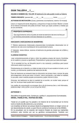 Equipo Académico-Pedagógico - Colegios Arquidiocesanos - Área de Educación Religiosa 7
GUIA TALLER # __1___
INSUMO O NOMBRE DEL TALLER: El testimonio de cada pueblo revela su historia
TIEMPO PREVISTO: (semana del ____ al ____ de ____________ horas: _________)
ACTIVIDAD DE MOTIVACIÓN: (Corta y pertinente a la enseñanza, máximo 10 minutos)
Llevar un mapamundi donde dibujemos y ubiquemos el mapa de Israel. Mostrar a través
de la historia la formación del pueblo de Israel. Hacer que vayan contando a medida que
se van acordando.
INDICADOR O INDICADORES DE DESEMPEÑO:
1° Efectúo operaciones intelectuales proposicionales cromatizadas relacionadas con el
testimonio de vida como manifestación de la autenticidad humana.
2° Interpreto textos bíblicos alusivos al testimonio de grandes personajes de la Biblia y
de la Iglesia.
CLARIDAD COGNITIVA:
-Leer comprehensivamente el texto e inferir las palabras propias del insumo. Escribirlas
en el cuaderno y buscar su significado. Presentarlas al grupo para que todos las tengan.
“En la sociedad de hoy, es frecuente recurrir a los noticieros y periódicos para buscar
información sobre lo que ocurre.
Prácticamente es un derecho y un deber el estar al día en lo que sucede en el país y en el
mundo y, al informarnos, podemos dar testimonio de ello.
Para dar testimonio es necesario tener la información de primera mano; conocer de parte
del protagonista o de los que vieron “el hecho”, todo lo acontecido, y así saber en realidad
lo que pasó, sacar nuestras propias conclusiones y poder informar a otros.
Entonces, dar testimonio es decir la realidad de lo ocurrido, sin ocultar nada, porque el
que “vio” es el que mejor puede decir lo que pasó.
Los medios de comunicación se encargan día a día de tenernos bien o mal informados,
podemos elegir entre confiar o no en lo que han dicho”.
ACTIVIDAD 1:
Decodifica el siguiente texto. Construye y grafica 3 proposiciones Cromatizadas.
ISRAEL, PUEBLO FIEL, TESTIGO DE DIOS.
“Israel es un pueblo que ha pasado a la historia de la humanidad por la forma
como a través de ella sobrevive y se conserva.
Los Israelitas se llaman así porque desde la antigüedad tienen un origen común al
ser descendientes de Jacob, a quien Dios le cambió el nombre por el de ISRAEL.
En la actualidad, con la creación del moderno Estado de Israel sus habitantes
recibieron este nombre por ser su gentilicio correspondiente. También son
PROPÓSITO EXPRESIVO:
Que argumentemos cómo el pueblo de Israel da testimonio del amor de Dios por
los hombres promoviendo vivencias religiosas en su entorno.
 