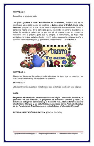 Equipo Académico-Pedagógico - Colegios Arquidiocesanos - Área de Educación religiosa 77
ACTIVIDAD 3:
Decodificar el siguiente texto:
“Así pues: ¿buscas a Dios? Encuéntralo en tu hermano, porque Cristo se ha
identificado ya en cada uno de los hombres. ¿Quieres amar a Cristo? Ámalo en tu
hermano, porque todo lo que haces a uno cualquiera de tus semejantes, Cristo lo
considera hecho a Él. Si te esfuerzas, pues, en abrirte con amor a tu prójimo, si
tratas de establecer relaciones de paz con él, si quieres poner en común tus
recuerdos con el prójimo, para que tu alegría, al comunicarla, se haga más
verdadera, tendrás a su lado a Cristo y con El podrás alcanzar la meta que sueña tu
corazón: un mundo más justo, y por lo tanto, más humano”. Juan Pablo II
ACTIVIDAD 4:
Elaboro un listado de las palabras más relevantes del texto que no conozca, las
busco en el diccionario y las escribo en el cuaderno.
ACTIVIDAD 5:
¿Qué sentimientos suscita en mi la letra de este texto? (Lo escribo en una página)
NOTA:
Programar el trabajo del periodo con base en algún semanario dominical, el
periódico “la voz católica”, el programa de televisión “palabra y vida”, la
temática a trabajar en convivencia y el Man está vivo. Además tener en cuenta
el calendario litúrgico y las actividades programadas por la Pastoral Educativa
de las Fundaciones Arquidiocesanas, estipuladas en el planeador Pastoral.
RETROALIMENTACIÓN COLECTIVA. (SOCIALIZACIÓN)
 