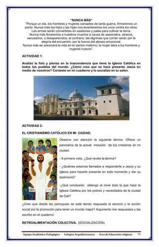 Equipo Académico-Pedagógico - Colegios Arquidiocesanos - Área de Educación religiosa 79
“NUNCA MÀS”
“Porque un día, los hombres y mujeres cansados de tanta guerra, firmaremos un
pacto. Nunca más los hijos y las hijas nos levantaremos los unos contra los otros.
Las armas serán convertidas en azadones y palas para cultivar la tierra.
Nunca más lloraremos a nuestros muertos a causa de asesinatos, atracos,
secuestros, o desaparecidos; al contrario, las lágrimas que corran serán por la
alegría del encuentro, por la fuerza del abrazo emocional.
Nunca más se asesinará la vida en el vientre materno; la mujer dará a luz hombres y
mujeres nuevos”.
ACTIVIDAD 1:
Analizo la foto y pienso en la trascendencia que tiene la Iglesia Católica en
todos los pueblos del mundo. ¿Cómo creo que se hace presente Jesús en
medio de nosotros? Contesto en mi cuaderno y lo socializo en tu salón.
ACTIVIDAD 2:
EL CRISTIANISMO CATÓLICO EN MI CIUDAD.
Observo con atención la siguiente lámina. Ofrece un
panorama de la actual inclusión de los cristianos en mi
ciudad.
- A primera vista, ¿Qué revela la lámina?
- ¿Quiénes estamos llamados a responderle a Jesús y su
Iglesia para hacerlo presente en todo momento y dar su
testimonio?
-¿Qué conclusión obtengo al mirar todo lo que hace la
Iglesia Católica por los pobres y necesitados de la ciudad
de Cali?
¿Creo que desde las parroquias se está dando respuesta al servicio y la acción
social por la promoción para tener un mundo mejor? Argumento mis respuestas y las
escribo en el cuaderno.
RETROALIMENTACIÓN COLECTIVA. (SOCIALIZACIÓN)
 